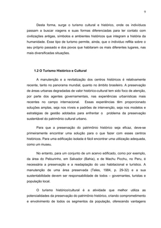 9
Desta forma, surge o turismo cultural e histórico, onde os indivíduos
passam a buscar viagens e suas formas diferenciadas para ter contato com
civilizações antigas, símbolos e ambientes históricos que integram a história da
humanidade. Esse tipo de turismo permite, ainda, que o individuo reflita sobre o
seu próprio passado e dos povos que habitaram os mais diferentes lugares, nas
mais diversificadas situações.
1.2 O Turismo Histórico e Cultural
A manutenção e a revitalização dos centros históricos é relativamente
recente, tanto no panorama mundial, quanto no âmbito brasileiro. A preservação
de áreas urbanas degradadas de valor histórico-cultural tem sido foco de atenção,
por parte dos agentes governamentais, nas experiências urbanísticas mais
recentes no campo internacional. Essas experiências têm proporcionado
soluções amplas, seja nos níveis e padrões de intervenção, seja nos modelos e
estratégias de gestão adotados para enfrentar o problema da preservação
sustentável do patrimônio cultural urbano.
Para que a preservação do patrimônio histórico seja eficaz, deve-se
primeiramente encontrar uma solução para o que fazer com esses centros
históricos. Para uma edificação isolada é fácil encontrar uma utilização adequada,
como um museu.
No entanto, para um conjunto de um acervo edificado, como por exemplo,
da área do Pelourinho, em Salvador (Bahia), e de Machu Picchu, no Peru, é
necessária a preservação e a readaptação do uso habitacional e turístico. A
manutenção de uma área preservada (Teles, 1984, p. 29-32) e a sua
sustentabilidade devem ser responsabilidade de todos – governantes, turistas e
população local.
O turismo histórico/cultural é a atividade que melhor utiliza as
potencialidades da preservação do patrimônio histórico, criando comprometimento
e envolvimento de todos os segmentos da população, oferecendo vantagens
 