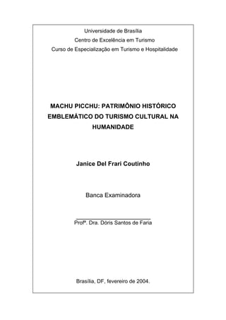 Universidade de Brasília
Centro de Excelência em Turismo
Curso de Especialização em Turismo e Hospitalidade
MACHU PICCHU: PATRIMÔNIO HISTÓRICO
EMBLEMÁTICO DO TURISMO CULTURAL NA
HUMANIDADE
Janice Del Frari Coutinho
Banca Examinadora
______________________
Profª. Dra. Dóris Santos de Faria
Brasília, DF, fevereiro de 2004.
 