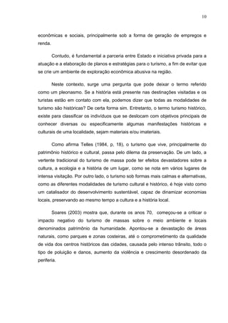 10
econômicas e sociais, principalmente sob a forma de geração de empregos e
renda.
Contudo, é fundamental a parceria entre Estado e iniciativa privada para a
atuação e a elaboração de planos e estratégias para o turismo, a fim de evitar que
se crie um ambiente de exploração econômica abusiva na região.
Neste contexto, surge uma pergunta que pode deixar o termo referido
como um pleonasmo. Se a história está presente nas destinações visitadas e os
turistas estão em contato com ela, podemos dizer que todas as modalidades de
turismo são históricas? De certa forma sim. Entretanto, o termo turismo histórico,
existe para classificar os indivíduos que se deslocam com objetivos principais de
conhecer diversas ou especificamente algumas manifestações históricas e
culturais de uma localidade, sejam materiais e/ou imateriais.
Como afirma Telles (1984, p, 18), o turismo que vive, principalmente do
patrimônio histórico e cultural, passa pelo dilema da preservação. De um lado, a
vertente tradicional do turismo de massa pode ter efeitos devastadores sobre a
cultura, a ecologia e a história de um lugar, como se nota em vários lugares de
intensa visitação. Por outro lado, o turismo sob formas mais calmas e alternativas,
como as diferentes modalidades de turismo cultural e histórico, é hoje visto como
um catalisador do desenvolvimento sustentável, capaz de dinamizar economias
locais, preservando ao mesmo tempo a cultura e a história local.
Soares (2003) mostra que, durante os anos 70, começou-se a criticar o
impacto negativo do turismo de massas sobre o meio ambiente e locais
denominados patrimônio da humanidade. Apontou-se a devastação de áreas
naturais, como parques e zonas costeiras, até o comprometimento da qualidade
de vida dos centros históricos das cidades, causada pelo intenso trânsito, todo o
tipo de poluição e danos, aumento da violência e crescimento desordenado da
periferia.
 