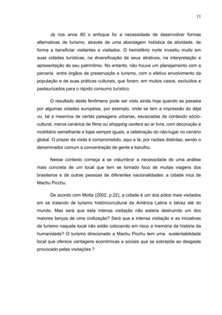 11
Já nos anos 80 o enfoque foi a necessidade de desenvolver formas
alternativas de turismo, através de uma abordagem holística da atividade, de
forma a beneficiar visitantes e visitados. O hemisfério norte investiu muito em
suas cidades turísticas, na diversificação de seus atrativos, na interpretação e
apresentação de seu patrimônio. No entanto, não houve um planejamento com a
parceria entre órgãos de preservação e turismo, com o efetivo envolvimento da
população e de suas práticas culturais, que foram, em muitos casos, excluídos e
pasteurizados para o rápido consumo turístico.
O resultado deste fenômeno pode ser visto ainda hoje quando se passeia
por algumas cidades européias, por exemplo, onde se tem a impressão do déjà
vu, tal a mesmice de certas paisagens urbanas, esvaziadas de conteúdo sócio-
cultural, meros cenários de filme ou shopping centers ao ar livre, com decoração e
mobiliário semelhante e lojas sempre iguais, a celebração do não-lugar no cenário
global. O prazer da visita é comprometido, aqui e lá, por razões distintas, sendo o
denominador comum a concentração de gente e barulho.
Nesse contexto começa a se vislumbrar a necessidade de uma análise
mais concreta de um local que tem se tornado foco de muitas viagens dos
brasileiros e de outras pessoas de diferentes nacionalidades: a cidade inca de
Machu Picchu.
De acordo com Motta (2002, p.22), a cidade é um dos pólos mais visitados
em se tratando de turismo histórico/cultural da América Latina e talvez até do
mundo. Mas será que esta intensa visitação não estaria destruindo um dos
maiores berços de uma civilização? Será que a intensa visitação e as iniciativas
de turismo naquele local não estão colocando em risco a memória da história da
humanidade? O turismo direcionado a Machu Picchu tem uma sustentabilidade
local que oferece vantagens econômicas e sociais que se sobrepõe ao desgaste
provocado pelas visitações ?
 