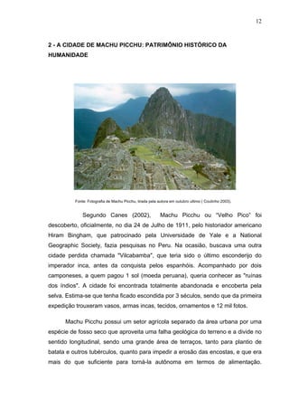 12
2 - A CIDADE DE MACHU PICCHU: PATRIMÔNIO HISTÓRICO DA
HUMANIDADE
Fonte: Fotografia de Machu Picchu, tirada pela autora em outubro ultimo ( Coutinho 2003).
Segundo Canes (2002), Machu Picchu ou “Velho Pico” foi
descoberto, oficialmente, no dia 24 de Julho de 1911, pelo historiador americano
Hiram Bingham, que patrocinado pela Universidade de Yale e a National
Geographic Society, fazia pesquisas no Peru. Na ocasião, buscava uma outra
cidade perdida chamada "Vilcabamba", que teria sido o último esconderijo do
imperador inca, antes da conquista pelos espanhóis. Acompanhado por dois
camponeses, a quem pagou 1 sol (moeda peruana), queria conhecer as "ruínas
dos índios". A cidade foi encontrada totalmente abandonada e encoberta pela
selva. Estima-se que tenha ficado escondida por 3 séculos, sendo que da primeira
expedição trouxeram vasos, armas incas, tecidos, ornamentos e 12 mil fotos.
Machu Picchu possui um setor agrícola separado da área urbana por uma
espécie de fosso seco que aproveita uma falha geológica do terreno e a divide no
sentido longitudinal, sendo uma grande área de terraços, tanto para plantio de
batata e outros tubérculos, quanto para impedir a erosão das encostas, e que era
mais do que suficiente para torná-la autônoma em termos de alimentação.
 