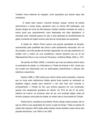 13
Também havia sistemas de irrigação, como aquedutos que traziam água das
montanhas.
O citado setor urbano, incluindo templos, praças, centros de estudo
astronômicos e outras áreas, apresenta mais ou menos 200 habitações, que
deviam abrigar em torno de 400 pessoas. Existem também moradias de maior e
menor porte que, possivelmente, eram destinadas aos altos dignatários, O
chamado setor industrial parece ter sido a área dedicada ao beneficiamento de
grãos e produtos de origem animal, pelo tipo de construções que apresenta.
A cidade de Machu Picchu possui uma grande quantidade de templos,
reconhecidos pela qualidade das obras e pelo acabamento rebuscado. Em um
dos templos, com três janelas de formato trapeizodal, há uma laje ostentando um
entalhe com o motivo da cruz escaliforme, mesmo desenho que se vê em
Ollantaytambo (Peru) e nas ruínas de Tihuanaco, na Bolívia (Motta, 2002, p. 107).
Na opinião de Riberi (2000), o santuário que mais se destaca dentre todos
os santuários da cidade, é o Intihuatana ou "Poste de Amarrar o Sol", sendo que
sua função era relacionada com as observações astronômicas e cálculos dos
solstícios e equinócios.
Soares (1998, p. 305) mostra que, dentre vários outros exemplos, a tese de
que os incas eram astrônomos hábeis ganha força quando se conhecem os
espelhos d'água usados para observar o céu sem ficar com torcicolo e,
principalmente, o Templo do Sol, que embora pequeno em sua construção,
guarda uma espetacular grandeza de cálculo. Às 7h15 do dia 21 de junho,
solstício de inverno, os primeiros raios de sol, com precisão digital, antes de
iluminar qualquer outra parte da cidade, se voltam para a única janela do Templo.
Dessa forma, constata-se que Machu Picchu abriga muitas proezas, até no
que se refere à sua capacidade de vencer a ação do tempo. Todas as pedras da
cidade são originais e 60% delas estão intactas, tendo resistido a pelo menos dois
grandes terremotos, o de 1650 e o de 1950.
 