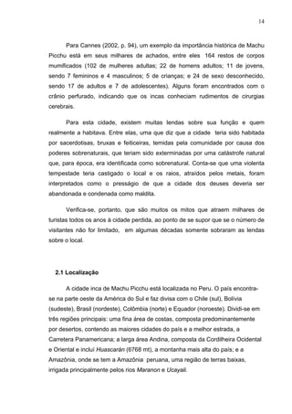 14
Para Cannes (2002, p. 94), um exemplo da importância histórica de Machu
Picchu está em seus milhares de achados, entre eles 164 restos de corpos
mumificados (102 de mulheres adultas; 22 de homens adultos; 11 de jovens,
sendo 7 femininos e 4 masculinos; 5 de crianças; e 24 de sexo desconhecido,
sendo 17 de adultos e 7 de adolescentes). Alguns foram encontrados com o
crânio perfurado, indicando que os incas conheciam rudimentos de cirurgias
cerebrais.
Para esta cidade, existem muitas lendas sobre sua função e quem
realmente a habitava. Entre elas, uma que diz que a cidade teria sido habitada
por sacerdotisas, bruxas e feiticeiras, temidas pela comunidade por causa dos
poderes sobrenaturais, que teriam sido exterminadas por uma catástrofe natural
que, para época, era identificada como sobrenatural. Conta-se que uma violenta
tempestade teria castigado o local e os raios, atraídos pelos metais, foram
interpretados como o presságio de que a cidade dos deuses deveria ser
abandonada e condenada como maldita.
Verifica-se, portanto, que são muitos os mitos que atraem milhares de
turistas todos os anos à cidade perdida, ao ponto de se supor que se o número de
visitantes não for limitado, em algumas décadas somente sobraram as lendas
sobre o local.
2.1 Localização
A cidade inca de Machu Picchu está localizada no Peru. O país encontra-
se na parte oeste da América do Sul e faz divisa com o Chile (sul), Bolívia
(sudeste), Brasil (nordeste), Colômbia (norte) e Equador (noroeste). Dividi-se em
três regiões principais: uma fina área de costas, composta predominantemente
por desertos, contendo as maiores cidades do país e a melhor estrada, a
Carretera Panamericana; a larga área Andina, composta da Cordilheira Ocidental
e Oriental e incluí Huascarán (6768 mt), a montanha mais alta do país; e a
Amazônia, onde se tem a Amazônia peruana, uma região de terras baixas,
irrigada principalmente pelos rios Maranon e Ucayali.
 