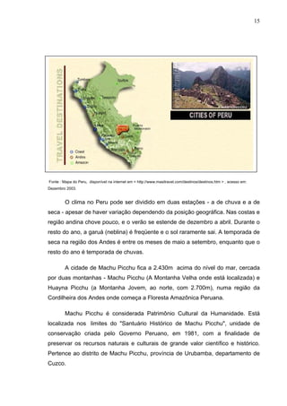 15
Fonte : Mapa do Peru, disponível na internet em < http://www.masitravel.com/destinos/destinos.htm > , acesso em:
Dezembro 2003.
O clima no Peru pode ser dividido em duas estações - a de chuva e a de
seca - apesar de haver variação dependendo da posição geográfica. Nas costas e
região andina chove pouco, e o verão se estende de dezembro a abril. Durante o
resto do ano, a garuá (neblina) é freqüente e o sol raramente sai. A temporada de
seca na região dos Andes é entre os meses de maio a setembro, enquanto que o
resto do ano é temporada de chuvas.
A cidade de Machu Picchu fica a 2.430m acima do nível do mar, cercada
por duas montanhas - Machu Picchu (A Montanha Velha onde está localizada) e
Huayna Picchu (a Montanha Jovem, ao norte, com 2.700m), numa região da
Cordilheira dos Andes onde começa a Floresta Amazônica Peruana.
Machu Picchu é considerada Patrimônio Cultural da Humanidade. Está
localizada nos limites do "Santuário Histórico de Machu Picchu", unidade de
conservação criada pelo Governo Peruano, em 1981, com a finalidade de
preservar os recursos naturais e culturais de grande valor científico e histórico.
Pertence ao distrito de Machu Picchu, província de Urubamba, departamento de
Cuzco.
 