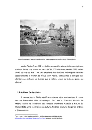 16
Fonte: Fotografia de Plaza de Armas, em Cuzco. Tirada pela autora em outubro ultimo ( Coutinho 2003).
Machu Picchu fica a 112 km de Cuzco, considerada capital arqueológica da
América do Sul, que possui em torno de 300.000 habitantes e está a 3326 metros
acima do nível do mar. Tem uma excelente infra-estrutura voltada para o turismo
(possivelmente a melhor do Peru), com hotéis, restaurantes e serviços que
atendem aos milhares de turistas que a visitam, vindos de todas as partes do
planeta2
.
2.2 Análises Exploratórias
A palavra Machu Picchu significa montanha velha, em quechua. A cidade
tem um imensurável valor arqueológico. Em 1983, o "Santuário histórico de
Machu Picchu" foi declarado pela Unesco, Patrimônio Cultural e Natural da
Humanidade. Uma enorme riqueza cultural, histórica e natural dos povos andinos
e dos peruanos.
2
CEZARE, Vilma. Machu Picchu – A cidade Perdida. Disponível em
www.machupiccuanalise.net/ecoturimo.html. Acesso em 22 jan 2004.
 