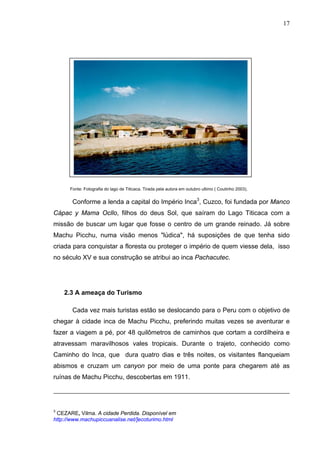 17
Fonte: Fotografia do lago de Titicaca. Tirada pela autora em outubro ultimo ( Coutinho 2003).
Conforme a lenda a capital do Império Inca3
, Cuzco, foi fundada por Manco
Cápac y Mama Ocllo, filhos do deus Sol, que saíram do Lago Titicaca com a
missão de buscar um lugar que fosse o centro de um grande reinado. Já sobre
Machu Picchu, numa visão menos "lúdica", há suposições de que tenha sido
criada para conquistar a floresta ou proteger o império de quem viesse dela, isso
no século XV e sua construção se atribui ao inca Pachacutec.
2.3 A ameaça do Turismo
Cada vez mais turistas estão se deslocando para o Peru com o objetivo de
chegar à cidade inca de Machu Picchu, preferindo muitas vezes se aventurar e
fazer a viagem a pé, por 48 quilômetros de caminhos que cortam a cordilheira e
atravessam maravilhosos vales tropicais. Durante o trajeto, conhecido como
Caminho do Inca, que dura quatro dias e três noites, os visitantes flanqueiam
abismos e cruzam um canyon por meio de uma ponte para chegarem até as
ruínas de Machu Picchu, descobertas em 1911.
3
CEZARE, Vilma. A cidade Perdida. Disponível em
http://www.machupiccuanalise.net/]ecoturimo.html
 