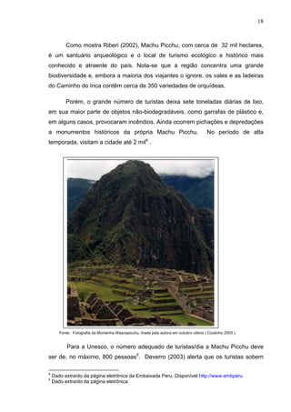 18
Como mostra Riberi (2002), Machu Picchu, com cerca de 32 mil hectares,
é um santuário arqueológico e o local de turismo ecológico e histórico mais
conhecido e atraente do país. Nota-se que a região concentra uma grande
biodiversidade e, embora a maioria dos viajantes o ignore, os vales e as ladeiras
do Caminho do Inca contêm cerca de 350 variedades de orquídeas.
Porém, o grande número de turistas deixa sete toneladas diárias de lixo,
em sua maior parte de objetos não-biodegradáveis, como garrafas de plástico e,
em alguns casos, provocaram incêndios. Ainda ocorrem pichações e depredações
a monumentos históricos da própria Machu Picchu. No período de alta
temporada, visitam a cidade até 2 mil4
.
Fonte : Fotografia da Montanha Waynapicchu, tirada pela autora em outubro ultimo ( Coutinho 2003 ).
Para a Unesco, o número adequado de turistas/dia a Machu Picchu deve
ser de, no máximo, 800 pessoas5
. Deverro (2003) alerta que os turistas sobem
4
Dado extraído da página eletrônica da Embaixada Peru. Disponível http://www.embperu
5
Dado extraído da página eletrônica
 