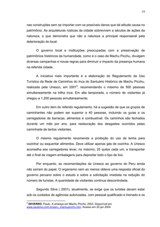 19
nas construções sem se importar com os possíveis danos que tal atitude causa no
patrimônio. As arquiteturas rústicas da cidade sobrevivem a séculos de ações da
natureza, o que demonstra que não a natureza a principal responsável pela
deterioração do local.
O governo local e instituições preocupadas com a preservação de
patrimônios históricos da humanidade, como é o caso de Machu Picchu, divulgam
diversas campanhas e novas regras para diminuir o impacto da presença humana
na referida cidade.
A iniciativa mais importante é a elaboração do Regulamento de Uso
Turístico da Rede de Caminhos do Inca do Santuário Histórico de Machu Picchu,
realizada pela Unesco, em 20016
, recomendando o máximo de 500 pessoas
simultaneamente na trilha inca. Em alta temporada, o número de visitantes já
chegou a 1.200 pessoas simultaneamente.
Em outro item do referido regulamento, há a sugestão de que os grupos de
caminhantes não podem ser superior a 40 pessoas, incluindo os guias e os
carregadores de barracas, alimentos e combustível. Os caminhos são fechados
durante um mês por ano, para restauração dos desgastes ocorridos pelas
caminhada de tantos visitantes.
O mesmo regulamento recomenda a proibição do uso de lenha para
cozinhar ou esquentar alimentos. Deve utilizar apenas gás de cozinha. A Unesco
aconselha aos carregadores levar, no máximo, 25 quilos cada um, e transportar
até o final da viagem embalagens para depositar todo o tipo de lixo.
Por enquanto, as recomendações da Unesco ao governo do Peru ainda
não saíram do papel. O organismo nem ao menos obteve uma resposta oficial do
governo peruano sobre o estudo e sobre a solicitação imediata na redução do
número de turistas. A quantidade de visitantes continua descontrolada.
Segundo Silva ( 2001), atualmente, se exige que os turistas devam estar
sob os cuidados de agências autorizadas, com pessoal qualificado e treinado e os
6
DEVERRO, Paulo. A ameaça em Machu Picchu. 2003. Disponível em
www.pauloivo.com.br/peru_machupicchu.htm. Acesso em 20 jan 2004
 