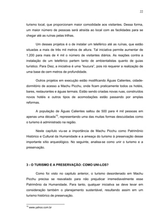 22
turismo local, que proporcionam maior comodidade aos visitantes. Dessa forma,
um maior número de pessoas será atraída ao local com as facilidades para se
chegar até as ruínas pelas trilhas.
Um desses projetos é o de instalar um teleférico até as ruínas, que estão
situadas a mais de três mil metros de altura. Tal iniciativa permite aumentar de
1.200 para mais de 4 mil o número de visitantes diários. As reações contra a
instalação de um teleférico partem tanto de ambientalistas quanto de guias
turístico. Para Diez, a iniciativa é uma “loucura”, pois irá requerer a realização de
uma base de cem metros de profundidade.
Outros projetos em execução estão modificando Águas Calientes, cidade-
dormitório de acesso a Machu Picchu, onde ficam praticamente todos os hotéis,
bares, restaurantes e águas termais. Estão sendo criadas novas ruas, construídos
novos hotéis e outros tipos de acomodações estão passando por amplas
reformas.
A população de Águas Calientes saltou de 500 para 4 mil pessoas em
apenas uma década10
, representando uma das muitas formas descuidadas como
o turismo é administrado na região.
Neste capítulo viu-se a importância de Machu Picchu como Patrimônio
Histórico e Cultural da Humanidade e a ameaça do turismo à preservação desse
importante sítio arqueológico. No seguinte, analisa-se como unir o turismo e a
preservação.
3 - O TURISMO E A PRESERVAÇÃO: COMO UNI-LOS?
Como foi visto no capitulo anterior, o turismo desordenado em Machu
Picchu precisa se reavaliado para não prejudicar irremediavelmente esse
Patrimônio da Humanidade. Para tanto, qualquer iniciativa se deve levar em
consideração também o planejamento sustentável, resultando assim em um
turismo histórico de preservação.
10
www.yahoo.com.br
 