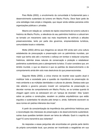 24
Para Motta (2002), o envolvimento da comunidade é fundamental para o
desenvolvimento sustentado do turismo em Machu Picchu. Deve fazer parte de
uma estratégia mais ampla e integrada, que requer ainda sólidas parceiras entre
organizações públicas e privadas.
Mesmo em relação ao contexto de rápido crescimento do turismo cultural e
histórico de Machu Picchu, a relevância do seu patrimônio histórico e cultural tem
se tornado um mecanismo cada vez mais importrante de estímulo a atitudes
preservacionistas, tanto por parte dos governos, empreendedores turísticos,
comunidades locais e visitantes.
Motta (2002) afirma que chegamos ao século XXI ainda sem uma cultura
estabelecida de preocupação e preservação com os patrimônios mundiais, por
maior que tenha sido até o momento o esforço em tombar e restaurar conjuntos
históricos, delimitar áreas naturais de conservação e proteção e estabelecer
parâmetros sustentáveis para o planejamento turístico. O autor considera que, em
âmbito mundial, o que se observa é que os padrões de desenvolvimento e de
comportamento ainda têm sido mais destrutivos do que preservacionistas.
Segundo Motta (2002), a única chance de reverter esse quadro atual é
mobilizar toda a sociedade para a questão da importância da preservação do
meio ambiente e as múltiplas identidades e culturas do planeta. Destaca este que
não adianta o governo peruano investir em campanhas de preservação ou
decretar normas de comportamento em Machu Picchu, se os turistas quando lá
chegam agem como se estivessem em um “parque de diversão”. Eles “pulam
sobre as pedras e construções, escalam os prédios arquitetônicos que estão
erguidos e sustentados há séculos pelo tempo e, ainda, futilmente escrevem os
seus nomes em pedras milenares dos incas”.
A partir da conscientização da importância dos patrimônios históricos para
a reconciliação dos interesses de preservação e de desenvolvimento sustentável,
outras duas questões também devem ser tema de reflexão: Qual é o espírito do
lugar? E como transmiti-lo aos visitantes?
As respostas a essas perguntas são encontradas em grande parte dentro
da própria comunidade local, que precisa ser incentivada a resgatá-las em sua
 