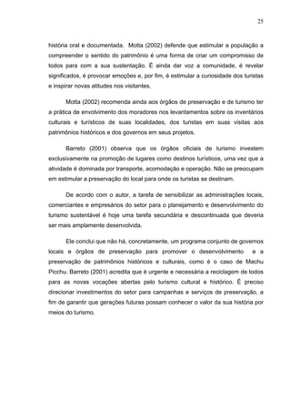 25
história oral e documentada. Motta (2002) defende que estimular a população a
compreender o sentido do patrimônio é uma forma de criar um compromisso de
todos para com a sua sustentação. É ainda dar voz a comunidade, é revelar
significados, é provocar emoções e, por fim, é estimular a curiosidade dos turistas
e inspirar novas atitudes nos visitantes.
Motta (2002) recomenda ainda aos órgãos de preservação e de turismo ter
a prática de envolvimento dos moradores nos levantamentos sobre os inventários
culturais e turísticos de suas localidades, dos turistas em suas visitas aos
patrimônios históricos e dos governos em seus projetos.
Barreto (2001) observa que os órgãos oficiais de turismo investem
exclusivamente na promoção de lugares como destinos turísticos, uma vez que a
atividade é dominada por transporte, acomodação e operação. Não se preocupam
em estimular a preservação do local para onde os turistas se destinam.
De acordo com o autor, a tarefa de sensibilizar as administrações locais,
comerciantes e empresários do setor para o planejamento e desenvolvimento do
turismo sustentável é hoje uma tarefa secundária e descontinuada que deveria
ser mais amplamente desenvolvida.
Ele conclui que não há, concretamente, um programa conjunto de governos
locais e órgãos de preservação para promover o desenvolvimento e a
preservação de patrimônios históricos e culturais, como é o caso de Machu
Picchu. Barreto (2001) acredita que é urgente e necessária a reciclagem de todos
para as novas vocações abertas pelo turismo cultural e histórico. É preciso
direcionar investimentos do setor para campanhas e serviços de preservação, a
fim de garantir que gerações futuras possam conhecer o valor da sua história por
meios do turismo.
 