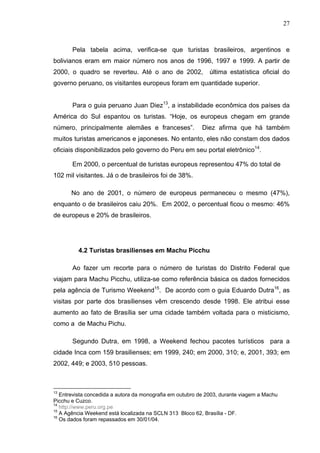 27
Pela tabela acima, verifica-se que turistas brasileiros, argentinos e
bolivianos eram em maior número nos anos de 1996, 1997 e 1999. A partir de
2000, o quadro se reverteu. Até o ano de 2002, última estatística oficial do
governo peruano, os visitantes europeus foram em quantidade superior.
Para o guia peruano Juan Diez13
, a instabilidade econômica dos países da
América do Sul espantou os turistas. “Hoje, os europeus chegam em grande
número, principalmente alemães e franceses”. Diez afirma que há também
muitos turistas americanos e japoneses. No entanto, eles não constam dos dados
oficiais disponibilizados pelo governo do Peru em seu portal eletrônico14
.
Em 2000, o percentual de turistas europeus representou 47% do total de
102 mil visitantes. Já o de brasileiros foi de 38%.
No ano de 2001, o número de europeus permaneceu o mesmo (47%),
enquanto o de brasileiros caiu 20%. Em 2002, o percentual ficou o mesmo: 46%
de europeus e 20% de brasileiros.
4.2 Turistas brasilienses em Machu Picchu
Ao fazer um recorte para o número de turistas do Distrito Federal que
viajam para Machu Picchu, utiliza-se como referência básica os dados fornecidos
pela agência de Turismo Weekend15
. De acordo com o guia Eduardo Dutra16
, as
visitas por parte dos brasilienses vêm crescendo desde 1998. Ele atribui esse
aumento ao fato de Brasília ser uma cidade também voltada para o misticismo,
como a de Machu Pichu.
Segundo Dutra, em 1998, a Weekend fechou pacotes turísticos para a
cidade Inca com 159 brasilienses; em 1999, 240; em 2000, 310; e, 2001, 393; em
2002, 449; e 2003, 510 pessoas.
13
Entrevista concedida a autora da monografia em outubro de 2003, durante viagem a Machu
Picchu e Cuzco.
14
http://www.peru.org.pe
15
A Agência Weekend está localizada na SCLN 313 Bloco 62, Brasília - DF.
16
Os dados foram repassados em 30/01/04.
 