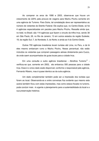 28
Ao comparar os anos de 1998 e 2003, observa-se que houve um
crescimento de 220% pela procura de viagens para Machu Picchu somente em
uma agência de Turismo. Para Dutra, tal constatação deve ser representativa ao
número de visitantes do Distrito Federal. Ele explica que, no Centro-Oeste, só há
4 agências especializadas em pacotes para Machu Picchu. Ressalta ainda que,
no total, no Brasil, são 114 agências que fazem o circuito da trilha Inca, sendo 38
em São Paulo; 28, no Rio de Janeiro; 13 em outros estados da região Sudeste;
19, da região Sul; 7, do Nordeste; 5, do Norte; e ainda as 4 do Centro-Oeste.
Outras 700 agências brasileiras levam turistas até Lima, no Peru, e de lá
eles mesmo embarcam rumo a Machu Picchu. Nesse percentual, não estão
incluídos os visitantes que compram passagens aéreas diretamente para Cuzco,
de onde saem acompanhados de guias locais para a cidade Inca.
Em uma consulta a outra agência brasiliense - Abrolhos Turismo17
-
verificou-se que, somente em 2003, ela embarcou 500 pessoas para a cidade
Inca. Esse é o único dado exato disponível, conforme o responsável pela agência,
Fernando Ribeiro, mas é quase identico ao da outra agência.
Um dado complementar também pode ser a impressão dos turistas que
foram ao local. Observando-os e entre conversas fica evidente que mesmo esta
autora também ficou com estas impressões, mas como estava focada no turismo,
pode concluir mais : é urgente o planejamento para a sustentabilidade do local e a
sua preservação histórica.
 