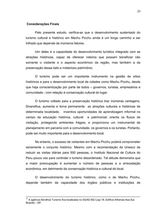29
Considerações Finais
Pelo presente estudo, verifica-se que o desenvolvimento sustentado do
turismo cultural e histórico em Machu Picchu ainda é um longo caminho a ser
trilhado que depende de inúmeros fatores.
Um deles é a capacidade do desenvolvimento turístico integrado com as
atrações históricas, capaz de oferecer roteiros que possam beneficiar não
somente o visitante e o aspecto econômico da região, mas também a da
preservação desse belo e misterioso patrimônio.
O turismo pode ser um importante instrumento na gestão de sítios
históricos e para o desenvolvimento local de cidades como Machu Picchu, desde
que haja conscientização por parte de todos – governos, turistas, empresários e
comunidade - com relação à conservação cultural do lugar.
O turismo voltado para a preservação histórica traz inúmeras vantagens.
Diversifica, aumenta e torna permanente as atrações culturais e históricas de
determinada localidade; incentiva oportunidades de aprendizagem informal no
campo da educação histórica, cultural e patrimonial; orienta os fluxos de
visitação, protegendo ambientes frágeis; e proporciona um instrumental de
planejamento em parceria com a comunidade, os governos e os turistas. Portanto,
pode ser muito importante para o desenvolvimento local.
No entanto, o excesso de visitantes em Machu Picchu poderá comprometer
seriamente o conjunto histórico. Mesmo com a recomendação da Unesco de
reduzir as visitas diárias para 500 pessoas, o Instituto Nacional de Cultura do
Peru pouco vez para controlar o turismo desordenado. Tal atitude demonstra que
a maior preocupação é aumentar o número de pessoas e a arrecadação
econômica, em detrimento da conservação histórica e cultural do local.
O desenvolvimento do turismo histórico, como o de Machu Picchu,
depende também da capacidade dos órgãos públicos e instituições de
17
A agência Abrolhos Turismo fica localizada no SGAS 902 Loja 18, Edifício Athenas Asa Sul,
Brasília – DF.
 