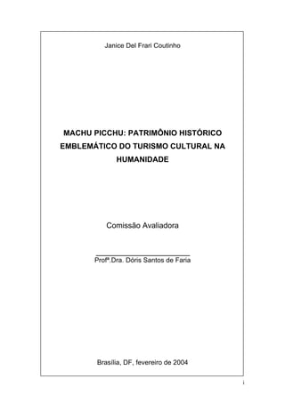 i
Janice Del Frari Coutinho
MACHU PICCHU: PATRIMÔNIO HISTÓRICO
EMBLEMÁTICO DO TURISMO CULTURAL NA
HUMANIDADE
Comissão Avaliadora
______________________
Profª.Dra. Dóris Santos de Faria
Brasília, DF, fevereiro de 2004
 