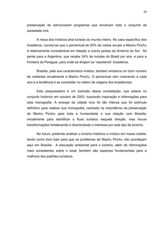 30
preservação de estruturarem programas que envolvam todo o conjunto da
sociedade civil.
A meca dos místicos atrai turistas do mundo inteiro. No caso específico dos
brasileiros, conclui-se que o percentual de 20% de visitas anuais a Machu Picchu
é relativamente considerável em relação a outros países da América do Sul. Só
perde para a Argentina, que recebe 34% de turistas do Brasil por ano, e para a
fronteira do Paraguai, para onde se dirigem os “sacoleiros” brasileiros.
Brasília, pela sua característica mística, também embarca um bom número
de visitantes anualmente a Machu Picchu. O percentual vem crescendo a cada
ano e a tendência é se consolidar no roteiro de viagens dos brasilienses.
Esta pesquisadora é um exemplo dessa constatação, que esteve no
conjunto histórico em outubro de 2003, buscando inspiração e informações para
esta monografia. A energia da cidade Inca foi tão intensa que foi estímulo
definitivo para realizar sua monografia, centrada na importância da preservação
de Machu Picchu para toda a humanidade e sua relação com Brasília:
inicialmente para identificar o fluxo turístico naquela direção, mas houve
transformações fortalecendo e direcionando o interesse por este tipo de turismo.
No futuro, pretendo analisar o turismo histórico e místico em nossa cidade,
tendo como foco lutar para que os problemas de Machu Picchu não aconteçam
aqui em Brasília . A educação ambiental para o turismo, além de informações
mais consistentes sobre o local, também são aspectos fundamentais para a
melhoria dos padrões turísticos.
 