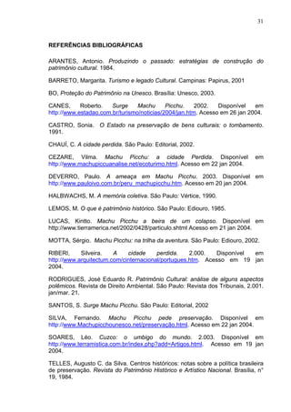 31
REFERÊNCIAS BIBLIOGRÁFICAS
ARANTES, Antonio. Produzindo o passado: estratégias de construção do
patrimônio cultural. 1984.
BARRETO, Margarita. Turismo e legado Cultural. Campinas: Papirus, 2001
BO, Proteção do Patrimônio na Unesco. Brasília: Unesco, 2003.
CANES, Roberto. Surge Machu Picchu. 2002. Disponível em
http://www.estadao.com.br/turismo/noticias/2004/jan.htm. Acesso em 26 jan 2004.
CASTRO, Sonia. O Estado na preservação de bens culturais: o tombamento.
1991.
CHAUÍ, C. A cidade perdida. São Paulo: Editorial, 2002.
CEZARE, Vilma. Machu Picchu: a cidade Perdida. Disponível em
http://www.machupiccuanalise.net/ecoturimo.html. Acesso em 22 jan 2004.
DEVERRO, Paulo. A ameaça em Machu Picchu. 2003. Disponível em
http://www.pauloivo.com.br/peru_machupicchu.htm. Acesso em 20 jan 2004.
HALBWACHS, M. A memória coletiva. São Paulo: Vértice, 1990.
LEMOS, M. O que é patrimônio histórico. São Paulo: Ediouro, 1985.
LUCAS, Kintto. Machu Picchu a beira de um colapso. Disponível em
http://www.tierramerica.net/2002/0428/particulo.shtml Acesso em 21 jan 2004.
MOTTA, Sérgio. Machu Picchu: na trilha da aventura. São Paulo: Ediouro, 2002.
RIBERI, Silveira. A cidade perdida. 2.000. Disponível em
http://www.arquitectum.com/cinternacional/portugues.htm. Acesso em 19 jan
2004.
RODRIGUES, José Eduardo R. Patrimônio Cultural: análise de alguns aspectos
polêmicos. Revista de Direito Ambiental. São Paulo: Revista dos Tribunais, 2.001.
jan/mar. 21.
SANTOS, S. Surge Machu Picchu. São Paulo: Editorial, 2002
SILVA, Fernando. Machu Picchu pede preservação. Disponível em
http://www.Machupicchounesco.net/preservação.html. Acesso em 22 jan 2004.
SOARES, Léo. Cuzco: o umbigo do mundo. 2.003. Disponível em
http://www.terramistica.com.br/index.php?add=Artigos.html. Acesso em 19 jan
2004.
TELLES, Augusto C. da Silva. Centros históricos: notas sobre a política brasileira
de preservação. Revista do Patrimônio Histórico e Artístico Nacional. Brasília, n°
19, 1984.
 
