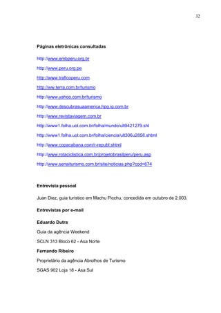 32
Páginas eletrônicas consultadas
http://www.embperu.org.br
http://www.peru.org.pe
http://www.traficoperu.com
http://ww.terra.com.br/turismo
http://www.yahoo.com.br/turismo
http://www.descubrasuaamerica.hpg.ig.com.br
http://www.revistaviagem.com.br
http://www1.folha.uol.com.br/folha/mundo/ult9421279.shl
http://www1.folha.uol.com.br/folha/ciencia/ult306u2858.shtml
http://www.copacabana.com/r-republ.shtml
http://www.rotaciclistica.com.br/projetobrasilperu/peru.asp
http://www.senaiturismo.com.br/site/noticias.php?cod=674
Entrevista pessoal
Juan Diez, guia turístico em Machu Picchu, concedida em outubro de 2.003.
Entrevistas por e-mail
Eduardo Dutra
Guia da agência Weekend
SCLN 313 Bloco 62 - Asa Norte
Fernando Ribeiro
Proprietário da agência Abrolhos de Turismo
SGAS 902 Loja 18 - Asa Sul
 