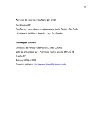 33
Agências de viagens consultadas por e-mail
Bom Destino (SP)
Pisa Trenig “ especializada em viagens para Machu Picchu” - São Paulo
LM - Agência do Gilberto Salomão - Lago Sul - Brasília
Informações culturais
Embaixada do Peru (sr. Oscar Levano, adido Cultural)
Setor de Embaixadas Sul - Avenida da Nações Quadra 811 Lote 43
Brasília, DF
Telefone: (61) 242.9933
Endereço eletrônico: http://www.embperu@embperu.org.br
 