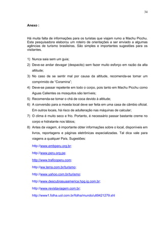 34
Anexo :
Há muita falta de informações para os turistas que viajam rumo a Machu Picchu.
Esta pesquisadora elaborou um roteiro de orientações a ser enviado a algumas
agências de turismo brasileiras. São simples e importantes sugestões para os
visitantes.
1) Nunca saia sem um guia;
2) Deve-se andar devagar (despacito) sem fazer muito esforço em razão da alta
altitude;
3) No caso de se sentir mal por causa da altitude, recomenda-se tomar um
comprimido de “Coramina”;
4) Deve-se passar repelente em todo o corpo, pois tanto em Machu Picchu como
Aguas Calientes os mosquitos são terríveis;
5) Recomenda-se tomar o chá de coca devido à altitude;
6) A conversão para a moeda local deve ser feita em uma casa de câmbio oficial.
Em outros locais, há risco de adulteração nas máquinas de calcular;
7) O clima é muito seco e frio. Portanto, é necessário passar bastante creme no
corpo e hidratante nos lábios;
8) Antes da viagem, é importante obter informações sobre o local, disponíveis em
livros, reportagens e páginas eletrônicas especializadas. Tal dica vale para
viagens a qualquer País. Sugestões:
http://www.embperu.org.br;
http://www.peru.org.pe;
http://www.traficoperu.com;
http://ww.terra.com.br/turismo;
http://www.yahoo.com.br/turismo;
http://www.descubrasuaamerica.hpg.ig.com.br;
http://www.revistaviagem.com.br;
http://www1.folha.uol.com.br/folha/mundo/ult9421279.shl
 