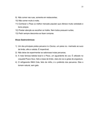 35
9) Não comer nas ruas, somente em restaurantes;
10) Não comer muito à noite;
11) Conhecer o Pisac (o melhor mercado popular) que oferece muita variedade e
bons preços;
12) Prestar atenção ao escolher os hotéis. Nem todos possuem suítes;
13) Pedir sempre descontos ao fazer compras.
Dicas Gastronômicas:
1) Um dos principais pratos peruano é o Cevice, um peixe cru marinado ao suco
de limão, alho e cebola. É imperdível;
2) Não deixe de experimentar as saborosas trutas peruanas;
3) A mais famosa bebida local é o Pisco, um aguardente de uva. É utilizado no
coquetel Posco Sour, feito a base de limão, clara de ovo e gotas de angostura.
4) O refrigerante INKA Cola, feito de milho, é o preferido dos peruanos. Eles o
tomam natural, sem gelo.
 