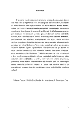 v
Resumo
O presente trabalho se propõe analisar a ameaça à preservação de um
dos mais belos e importantes sítios arqueológicos da humanidade, localizado
na América Latina, mais especificamente nos Andes Peruano. Machu Picchu,
apesar de tombado pelo Patrimônio Mundial da Humanidade, enfrenta um
crescimento desordenado do turismo. O problema é de difícil equacionamento,
pois as causas não se devem apenas a ganância de quem explora a atividade
turística, mas a necessidade de entrada de divisas para o Governo do Peru e,
principalmente, para a geração de emprego em uma região carente de outros
serviços produtivos. Os turistas também não são preparados adequadamente
para este tipo e local de turismo. Tampouco a pressão predatória que exercem,
causando tremor e sujeira, especialmente pelo volume de lixo que deixam no
local. Também é analisado o fluxo de turistas do Brasil para aquela localidade,
especialmente oriundas de Brasília. O debate da questão se torna fundamental
e deve envolver governo, iniciativa privada e sociedade civil a fim de que todos
assumam responsabilidades e, juntos, promovam um turismo organizado,
garantindo desse modo a sustentabilidade do ambiente local e a preservação
desse importante patrimônio histórico e cultural, que termina servindo de
exemplo para todas as situações que integrem preservação histórica e turismo
cultural.
1.Machu Picchu; 2. Patrimônio Mundial da Humanidade; 3. Governo do Peru
 