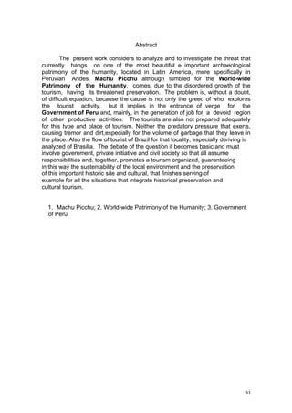 vi
Abstract
The present work considers to analyze and to investigate the threat that
currently hangs on one of the most beautiful e important archaeological
patrimony of the humanity, located in Latin America, more specifically in
Peruvian Andes. Machu Picchu although tumbled for the World-wide
Patrimony of the Humanity, comes, due to the disordered growth of the
tourism, having its threatened preservation. The problem is, without a doubt,
of difficult equation, because the cause is not only the greed of who explores
the tourist activity, but it implies in the entrance of verge for the
Government of Peru and, mainly, in the generation of job for a devoid region
of other productive activities. The tourists are also not prepared adequately
for this type and place of tourism. Neither the predatory pressure that exerts,
causing tremor and dirt,especially for the volume of garbage that they leave in
the place. Also the flow of tourist of Brazil for that locality, especially deriving is
analyzed of Brasilia. The debate of the question if becomes basic and must
involve government, private initiative and civil society so that all assume
responsibilities and, together, promotes a tourism organized, guaranteeing
in this way the sustentability of the local environment and the preservation
of this important historic site and cultural, that finishes serving of
example for all the situations that integrate historical preservation and
cultural tourism.
1. Machu Picchu; 2. World-wide Patrimony of the Humanity; 3. Government
of Peru
 