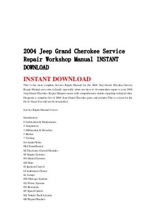 2004 Jeep Grand Cherokee Service
Repair Workshop Manual INSTANT
DOWNLOAD
INSTANT DOWNLOAD
This is the most complete Service Repair Manual for the 2004 Jeep Grand Cherokee.Service
Repair Manual can come in handy especially when you have to do immediate repair to your 2004
Jeep Grand Cherokee .Repair Manual comes with comprehensive details regarding technical data.
Diagrams a complete list of 2004 Jeep Grand Cherokee parts and pictures.This is a must for the
Do-It-Yours.You will not be dissatisfied.
Service Repair Manual Covers:
Introduction
0 Lubrication & Maintenance
2 Suspension
3 Differential & Driveline
5 Brakes
7 Cooling
8AAudio/Video
8B Chime/Buzzer
8E Electronic Control Modules
8F Engine Systems
8G Heated Systems
8H Horn
8I Ignition Control
8J Instrument Cluster
8L Lamps
8M Message Systems
8N Power Systems
8O Restraints
8P Speed Control
8Q Vehicle Theft Security
8R Wipers/Washers
 