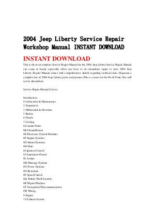 2004 Jeep Liberty Service Repair
Workshop Manual INSTANT DOWNLOAD
INSTANT DOWNLOAD
This is the most complete Service Repair Manual for the 2004 Jeep Liberty.Service Repair Manual
can come in handy especially when you have to do immediate repair to your 2004 Jeep
Liberty .Repair Manual comes with comprehensive details regarding technical data. Diagrams a
complete list of 2004 Jeep Liberty parts and pictures.This is a must for the Do-It-Yours.You will
not be dissatisfied.
Service Repair Manual Covers:
Introduction
0 Lubrication & Maintenance
2 Suspension
3 Differential & Driveline
5 Brakes
6 Clutch
7 Cooling
8AAudio/Video
8B Chime/Buzzer
8E Electronic Control Modules
8F Engine Systems
8G Heated Systems
8H Horn
8I Ignition Control
8J Instrument Cluster
8L Lamps
8M Message Systems
8N Power Systems
8O Restraints
8P Speed Control
8Q Vehicle Theft Security
8R Wipers/Washers
8T Navigation/Telecommunication
8W Wiring
9 Engine
11 Exhaust System
 
