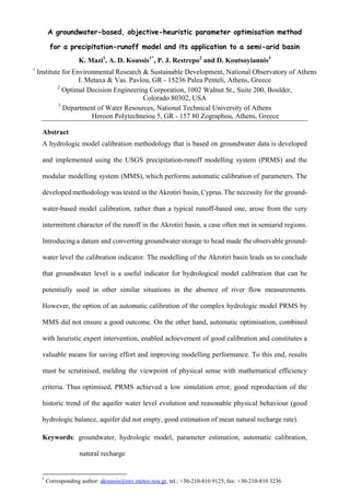 A groundwater-based, objective-heuristic parameter optimisation method
for a precipitation-runoff model and its application to a semi-arid basin
K. Mazi1
, A. D. Koussis1*
, P. J. Restrepo2
and D. Koutsoyiannis3
1
Institute for Environmental Research & Sustainable Development, National Observatory of Athens
I. Metaxa & Vas. Pavlou, GR - 15236 Palea Penteli, Athens, Greece
2
Optimal Decision Engineering Corporation, 1002 Walnut St., Suite 200, Boulder,
Colorado 80302, USA
3
Department of Water Resources, National Technical University of Athens
Heroon Polytechneiou 5, GR - 157 80 Zographou, Athens, Greece
Abstract
A hydrologic model calibration methodology that is based on groundwater data is developed
and implemented using the USGS precipitation-runoff modelling system (PRMS) and the
modular modelling system (MMS), which performs automatic calibration of parameters. The
developed methodology was tested in the Akrotiri basin, Cyprus.The necessity for the ground-
water-based model calibration, rather than a typical runoff-based one, arose from the very
intermittent character of the runoff in the Akrotiri basin, a case often met in semiarid regions.
Introducing a datum and converting groundwater storage to head made the observable ground-
water level the calibration indicator. The modelling of the Akrotiri basin leads us to conclude
that groundwater level is a useful indicator for hydrological model calibration that can be
potentially used in other similar situations in the absence of river flow measurements.
However, the option of an automatic calibration of the complex hydrologic model PRMS by
MMS did not ensure a good outcome. On the other hand, automatic optimisation, combined
with heuristic expert intervention, enabled achievement of good calibration and constitutes a
valuable means for saving effort and improving modelling performance. To this end, results
must be scrutinised, melding the viewpoint of physical sense with mathematical efficiency
criteria. Thus optimised, PRMS achieved a low simulation error, good reproduction of the
historic trend of the aquifer water level evolution and reasonable physical behaviour (good
hydrologic balance, aquifer did not empty, good estimation of mean natural recharge rate).
Keywords: groundwater, hydrologic model, parameter estimation, automatic calibration,
natural recharge
*
Corresponding author: akoussis@env.meteo.noa.gr, tel.: +30-210-810 9125, fax: +30-210-810 3236
 