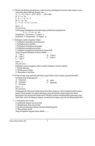 4 . Melalui pendekatan pengeluaran, maka besarnya pendapatan nasional suatu negara secara
matematis dapat dihitung dengan cara ........
A . Y = (P 1 x Q 1) + (P 2 x Q 2) + ... (Pn x Qn)
B . Y = a + by
C.Y=r+w+I+n
D . Y = ax + by
E. Y=C+I+G+(x-m)
Kunci : E
Penyelesaian :
Perhitungan Pendapatan Nasional dengan pendekatan pengeluaran:
Y= C + I + G + (x - m)
Pendapatan : Y Investasi = I export : x
Konsumsi : C Pemerintah = G import : m
5 . Kebijakan untuk mengatasi inflasi:
1. Kebijakan penetapan persediaan kas
2. Kebijakan pasar terbuka
3. Kebijakan menaikkan tarif pajak
4. Kebijakan menaikkan produksi
5. kebijakan menghemat pengeluaran pemerintah
Yang termasuk kebijakan moneter adalah ........
A . 1 dan 2
D . 2 dan 5
B . 1 dan 3
E . 4 dan 5
C . 2 dan 3
Kunci : A
Penyelesaian :
Kebijakan untuk mengatasi inflasi melalui kebijakan moneter adalah:
1. Politik diskonto
2. Politik pasar terbuka
3. Menaikkan Cash Ratio
6 . Pelamar kerja yang memilih pekerjaan yang terbaik sesuai dengan yang dikehendaki
termasuk jenis pengangguran ........
A . friksional
D . siklis
B . struktural
E . teknologi
C . musiman
Kunci : A
Penyelesaian :
Pengangguran Friksional terjadi karena kesulitan temporer. Sulit mempertemukan antara
pencari kerja dengan lowongan pekerjaan yang ada karena terjadi pergeseran antara
permintaan dan penawaran tenaga kerja Misalnya pekerja menginginkan pekerjaan yang
lebih baik, yakni di bidang keuangan, sementara lowongan yang ada di bidang kebersihan.
7 . 1. Penjaminan atas resiko
2. pembelian dengan cara sewa beli
3. Menghimpun dana masyarakat
4. Pemberian pinjaman dengan jaminan benda bergerak
5. Menyalurkan kredit
Yang merupakan kegiatan bank adalah ........

Ebtanas/Ekonomi/Tahun 2004

2

 
