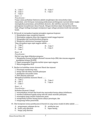 A . 1 dan 3
D . 4 dan 5
B . 2 dan 3
E . 5 dan 1
C . 3 dan 5
Kunci : C
Penyelesaian :
Fungsi utama perbankan Indonesia adalah menghimpun dan menyalurkan dana
masyarakat, serta bertujuan menunjang pelaksanaan pembangunan nasional dalam rangka
meningkatkan pemerataan, pertumbuhan ekonomi, dan stabilitas nasional ke arah
peningkatan kesejahteraan rakyat banyak. Dengan demikian dapat disimpulkan bahwa
bank sebagai lembaga keuangan mempunyai tugas sebagai perantara kredit dan pencipta
kredit.
8 . Di bawah ini merupakan kegiatan perangkat organisasi koperasi.
1. Menjalankan tugas mengelola koperasi
2. Menetapkan anggaran dasar dan anggaran rumah tangga koperasi
3. Mengangkat dan memberhentikan pengurus
4. Mengawasi administrasi keuangan koperasi
Yang merupakan tugas rapat anggota adalah ........
A . 1 dan 2
D . 2 dan 4
B . 1 dan 3
E . 3 dan 4
C . 2 dan 3
Kunci : B
Penyelesaian :
Hal-hal yang dapat dilakukan pengurus:
1. Mengajukan konsep berbagai alternatif rencana kerja (RK) dan rencana anggaran
pendapatan belanja (RAPB)
2. Dapat mengangkat Pengelola melalui ajuan rapat anggota
3. Menyelenggarakan RAT
9 . Berikut ini kelebihan sistem ekonomi liberal dan terpusat:
1. Persaingan mendorong maju
2. Setiap individu bebas memilih pekerjaan
3. pendapatan masyarakat sama
4. SDA dikelola maksimal
Merupakan kelebihan ekonomi liberal ........
A . 1 dan 2
D . 2 dan 4
B . l dan 3
E . 3 dan 4
C . 2 dan 3
Kunci : A
Penyelesaian :
Kebaikan Ekonomi Liberal:
1. menumbuhkan inisiatif dan kreativitas masyarakat karena adanya kebebasan;
2. memberi kebebasan kepada,setiap individu untuk memiliki pekerjaan;
3. menetapkan harga melalui mekanisme pasar;
4. memperbaiki kualitas barang karena adanya persaingan, dan
5. mengurangi beban pemerintah.
10 . Dari komponen neraca pembayaran di bawah ini yang neraca modal di debet adalah ........
A . pengurangan cadangan devisa
D . pemberian jasa
B . kredit yang diberikan
E . impor barang
C . bunga yang diterima
Ebtanas/Ekonomi/Tahun 2004

3

 