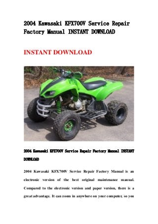 2004 Kawasaki KFX700V Service Repair
Factory Manual INSTANT DOWNLOAD
INSTANT DOWNLOAD
2004 Kawasaki KFX700V Service Repair Factory Manual INSTANT
DOWNLOAD
2004 Kawasaki KFX700V Service Repair Factory Manual is an
electronic version of the best original maintenance manual.
Compared to the electronic version and paper version, there is a
great advantage. It can zoom in anywhere on your computer, so you
 