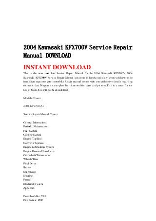 2004 Kawasaki KFX700V Service Repair
Manual DOWNLOAD
INSTANT DOWNLOAD
This is the most complete Service Repair Manual for the 2004 Kawasaki KFX700V. 2004
Kawasaki KFX700V Service Repair Manual can come in handy especially when you have to do
immediate repair to your motorbike.Repair manual comes with comprehensive details regarding
technical data.Diagrams a complete list of motorbike parts and pictures.This is a must for the
Do-It-Yours.You will not be dissatisfied.
Models Covers:
2004 KSV700-A1
Service Repair Manual Covers:
General Information
Periodic Maintenance
Fuel System
Cooling System
Engine Top End
Converter System
Engine Lubrication System
Engine Removal/Installation
Crankshaft/Transmission
Wheels/Tires
Final Drive
Brakes
Suspension
Steering
Frame
Electrical System
Appendix
Downloadable: YES
File Format: PDF
 