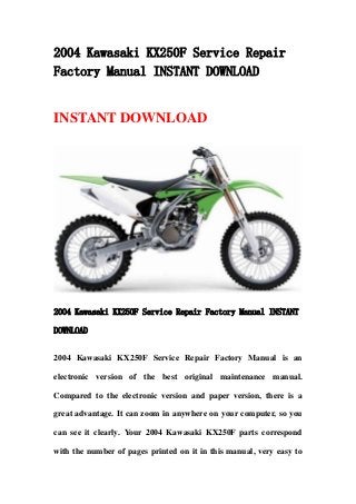 2004 Kawasaki KX250F Service Repair
Factory Manual INSTANT DOWNLOAD
INSTANT DOWNLOAD
2004 Kawasaki KX250F Service Repair Factory Manual INSTANT
DOWNLOAD
2004 Kawasaki KX250F Service Repair Factory Manual is an
electronic version of the best original maintenance manual.
Compared to the electronic version and paper version, there is a
great advantage. It can zoom in anywhere on your computer, so you
can see it clearly. Your 2004 Kawasaki KX250F parts correspond
with the number of pages printed on it in this manual, very easy to
 