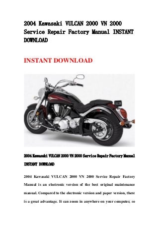 2004 Kawasaki VULCAN 2000 VN 2000
Service Repair Factory Manual INSTANT
DOWNLOAD
INSTANT DOWNLOAD
2004 Kawasaki VULCAN 2000 VN 2000 Service Repair Factory Manual
INSTANT DOWNLOAD
2004 Kawasaki VULCAN 2000 VN 2000 Service Repair Factory
Manual is an electronic version of the best original maintenance
manual. Compared to the electronic version and paper version, there
is a great advantage. It can zoom in anywhere on your computer, so
 
