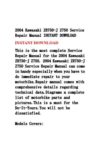 2004 Kawasaki ZR750-J Z750 Service
Repair Manual INSTANT DOWNLOAD
INSTANT DOWNLOAD
This is the most complete Service
Repair Manual for the 2004 Kawasaki
ZR750-J Z750. 2004 Kawasaki ZR750-J
Z750 Service Repair Manual can come
in handy especially when you have to
do immediate repair to your
motorbike.Repair manual comes with
comprehensive details regarding
technical data.Diagrams a complete
list of motorbike parts and
pictures.This is a must for the
Do-It-Yours.You will not be
dissatisfied.
Models Covers:
 