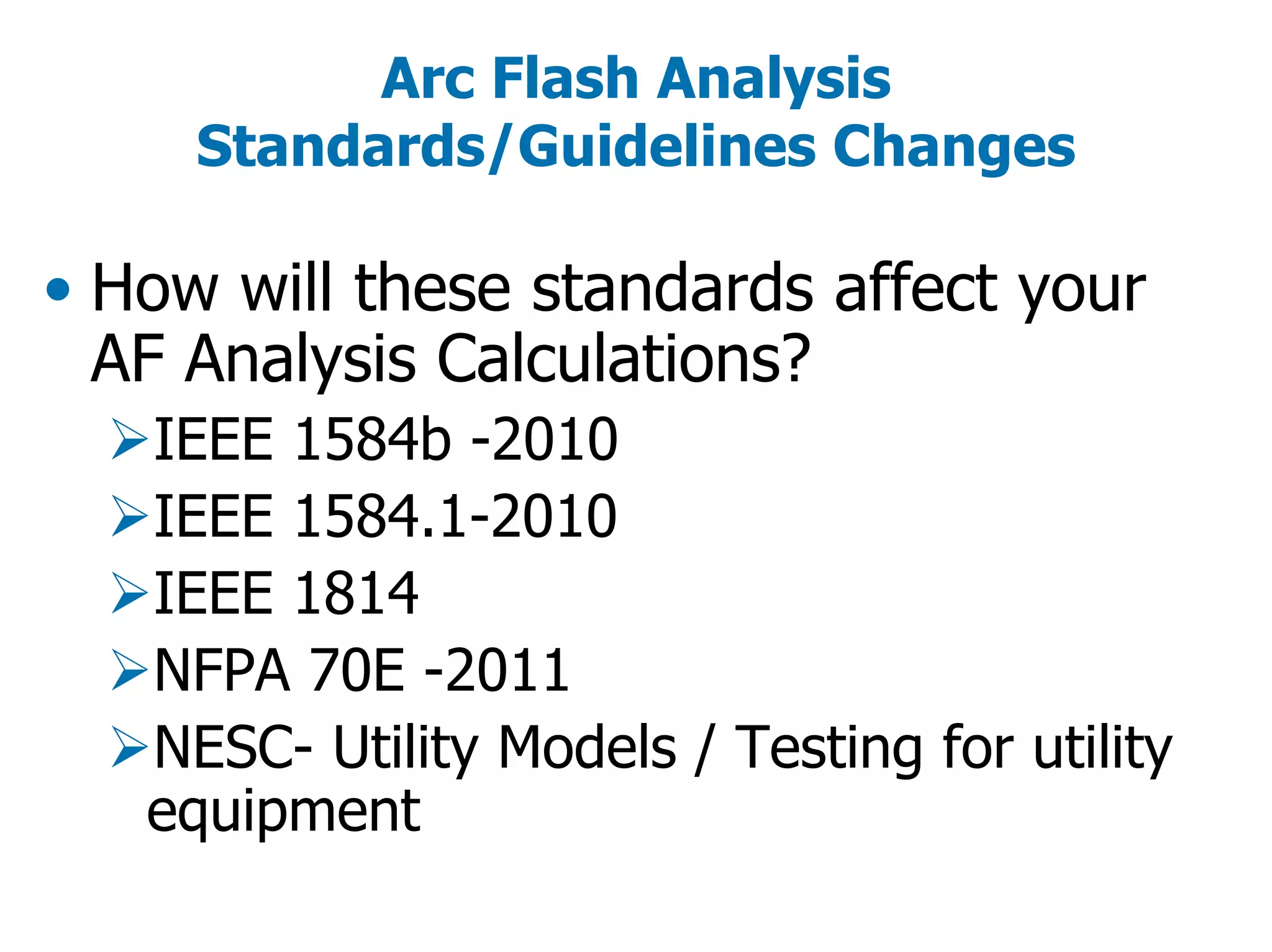 Arc Flash Analysis
Standards/Guidelines Changes
• How will these standards affect your
AF Analysis Calculations?
IEEE 1584b -2010
IEEE 1584.1-2010
IEEE 1814
NFPA 70E -2011
NESC- Utility Models / Testing for utility
equipment
 