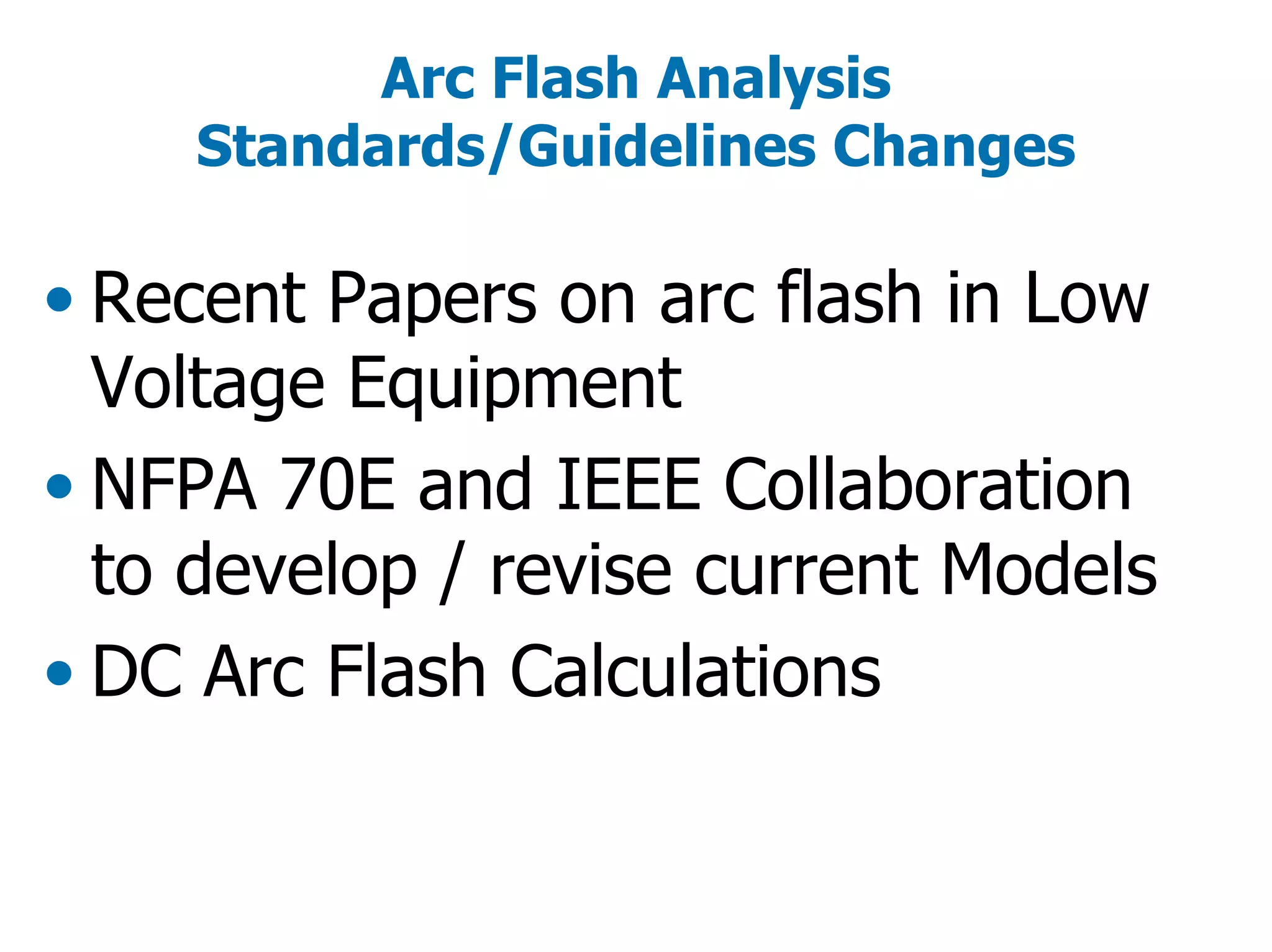 Arc Flash Analysis
Standards/Guidelines Changes
• Recent Papers on arc flash in Low
Voltage Equipment
• NFPA 70E and IEEE Collaboration
to develop / revise current Models
• DC Arc Flash Calculations
 