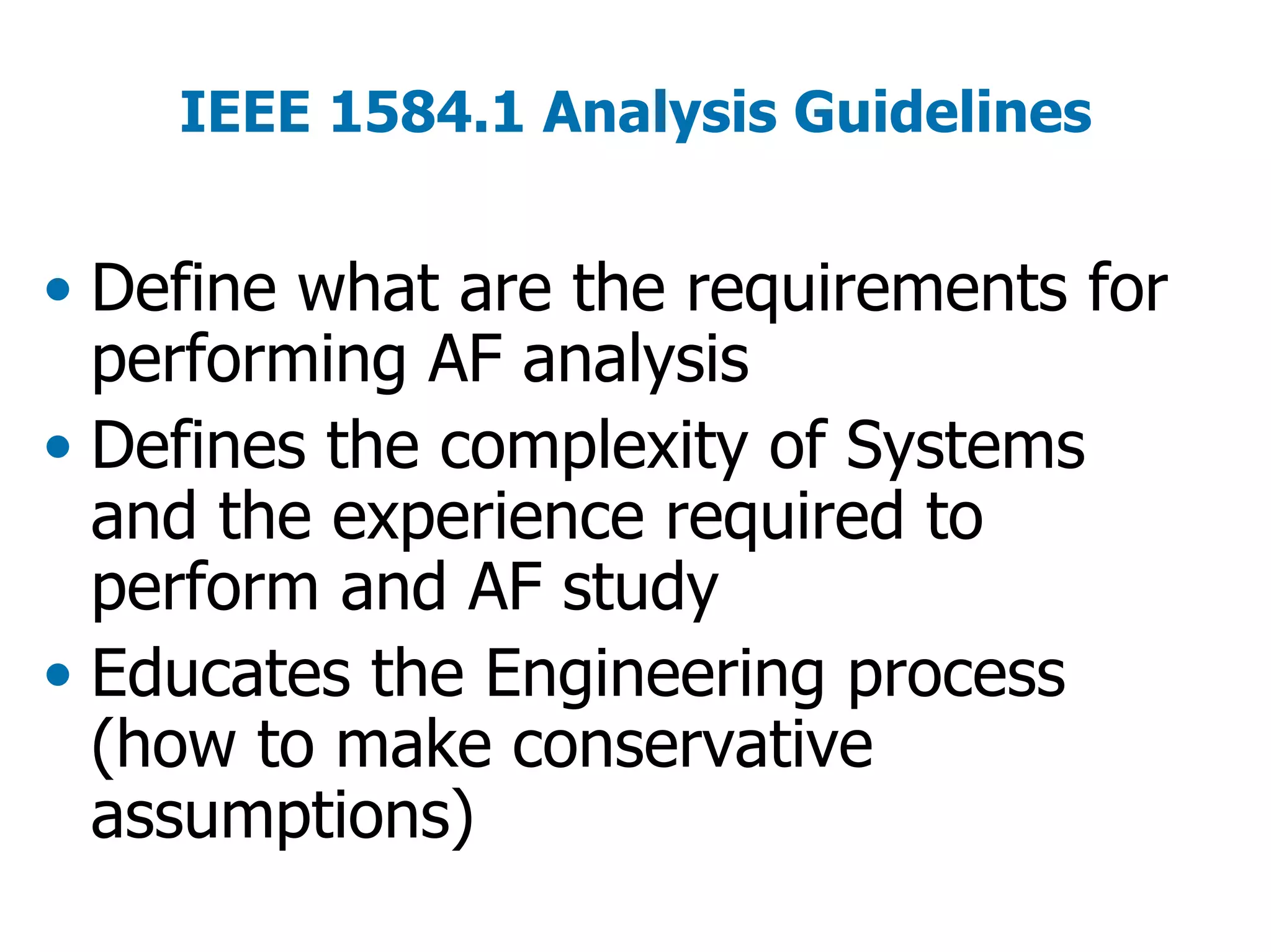 IEEE 1584.1 Analysis Guidelines
• Define what are the requirements for
performing AF analysis
• Defines the complexity of Systems
and the experience required to
perform and AF study
• Educates the Engineering process
(how to make conservative
assumptions)
 