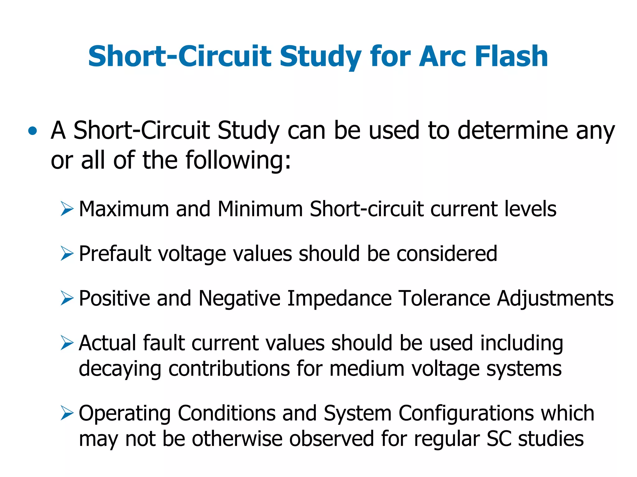 Short-Circuit Study for Arc Flash
• A Short-Circuit Study can be used to determine any
or all of the following:
Maximum and Minimum Short-circuit current levels
Prefault voltage values should be considered
Positive and Negative Impedance Tolerance Adjustments
Actual fault current values should be used including
decaying contributions for medium voltage systems
Operating Conditions and System Configurations which
may not be otherwise observed for regular SC studies
 