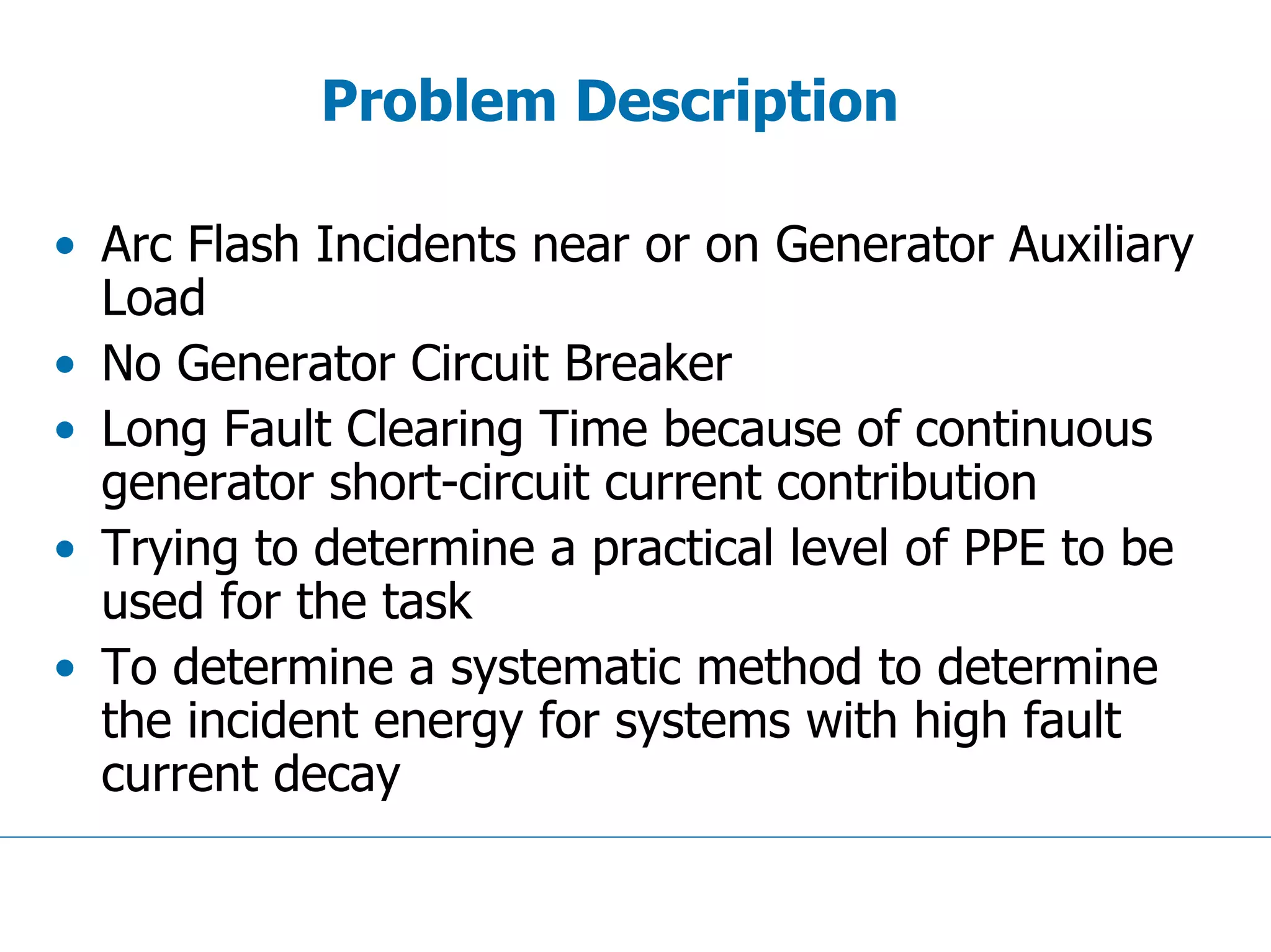 Problem Description
• Arc Flash Incidents near or on Generator Auxiliary
Load
• No Generator Circuit Breaker
• Long Fault Clearing Time because of continuous
generator short-circuit current contribution
• Trying to determine a practical level of PPE to be
used for the task
• To determine a systematic method to determine
the incident energy for systems with high fault
current decay
 