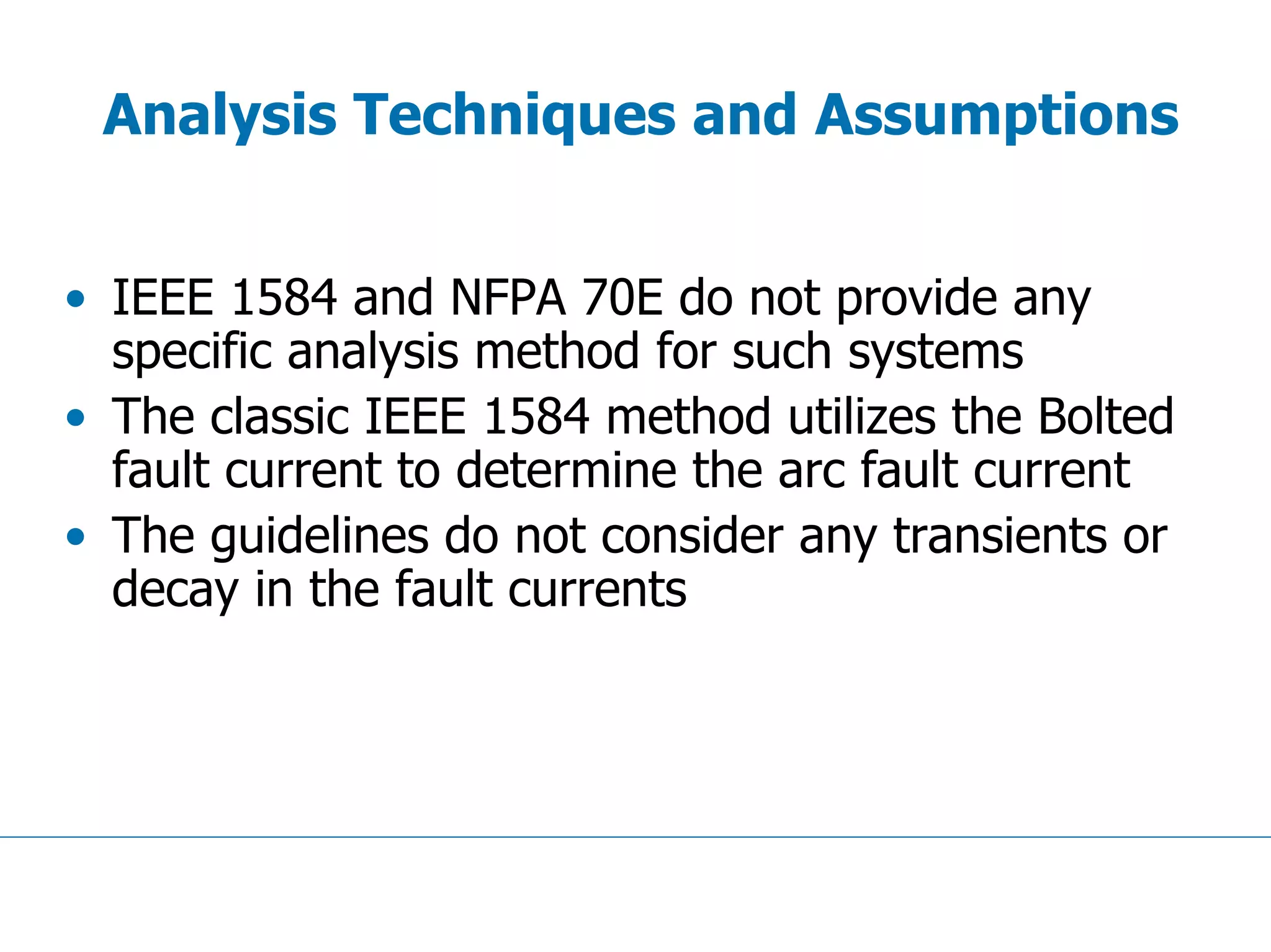 Analysis Techniques and Assumptions
• IEEE 1584 and NFPA 70E do not provide any
specific analysis method for such systems
• The classic IEEE 1584 method utilizes the Bolted
fault current to determine the arc fault current
• The guidelines do not consider any transients or
decay in the fault currents
 