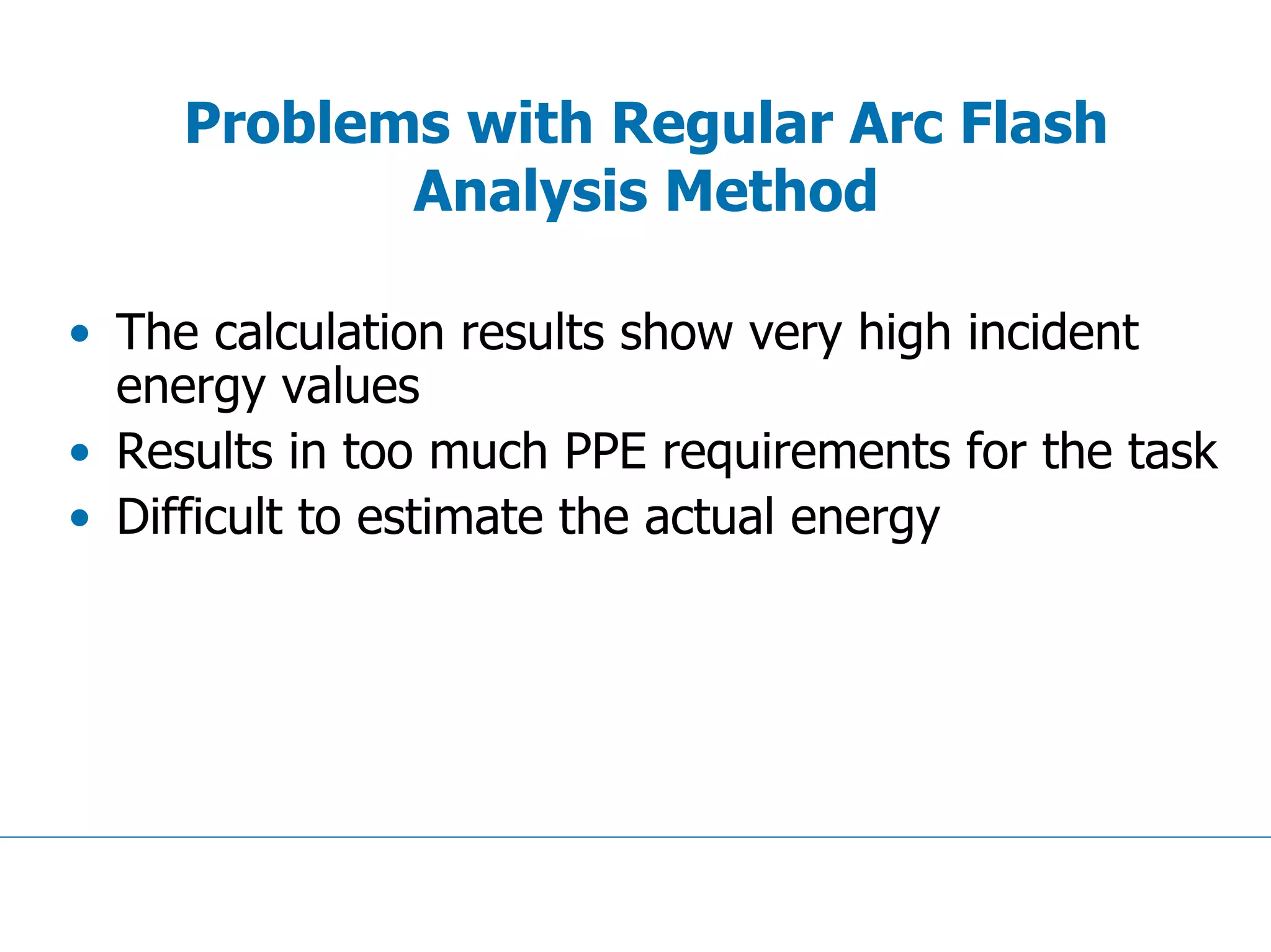 Problems with Regular Arc Flash
Analysis Method
• The calculation results show very high incident
energy values
• Results in too much PPE requirements for the task
• Difficult to estimate the actual energy
 