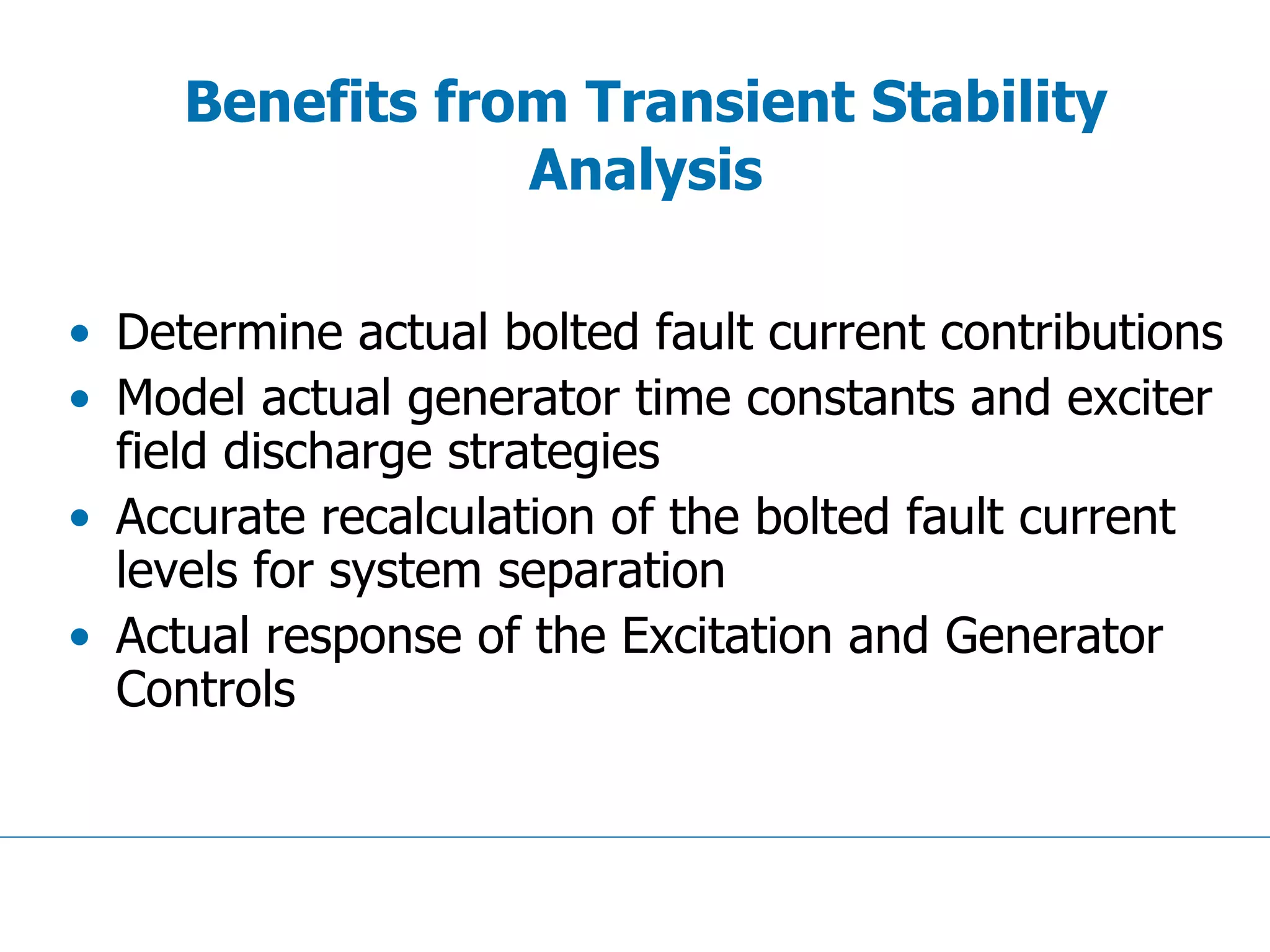 Benefits from Transient Stability
Analysis
• Determine actual bolted fault current contributions
• Model actual generator time constants and exciter
field discharge strategies
• Accurate recalculation of the bolted fault current
levels for system separation
• Actual response of the Excitation and Generator
Controls
 