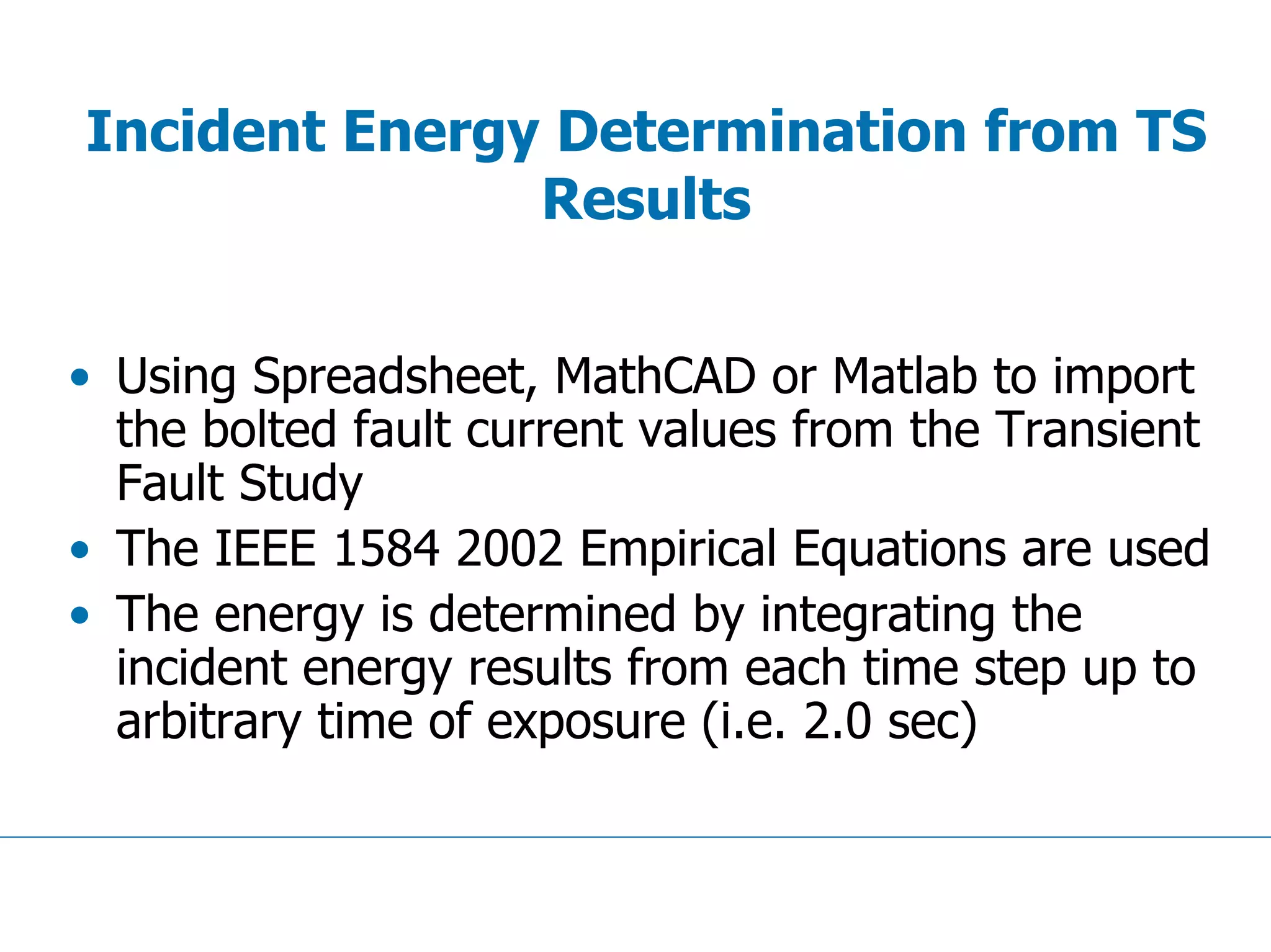 Incident Energy Determination from TS
Results
• Using Spreadsheet, MathCAD or Matlab to import
the bolted fault current values from the Transient
Fault Study
• The IEEE 1584 2002 Empirical Equations are used
• The energy is determined by integrating the
incident energy results from each time step up to
arbitrary time of exposure (i.e. 2.0 sec)
 