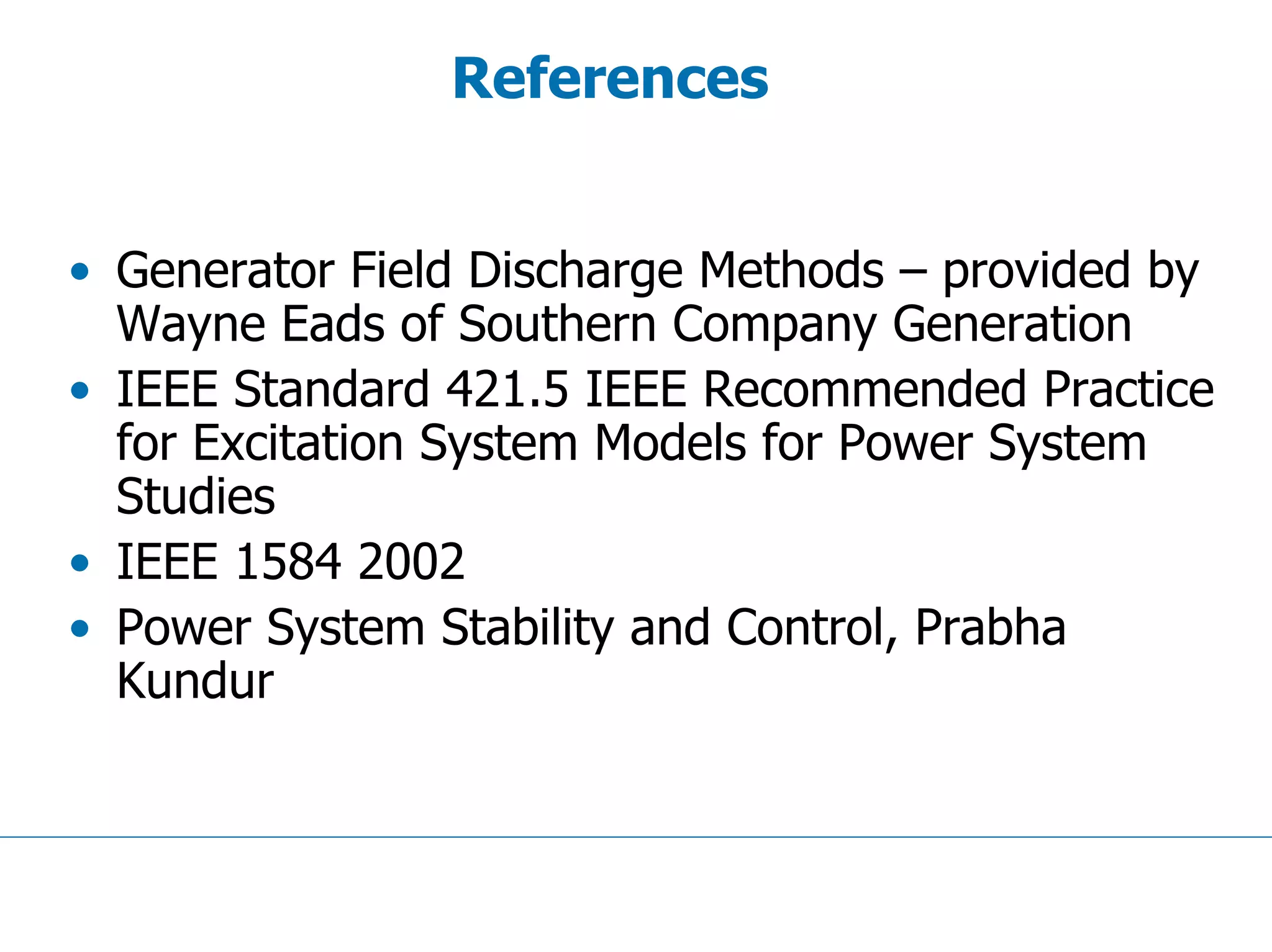 References
• Generator Field Discharge Methods – provided by
Wayne Eads of Southern Company Generation
• IEEE Standard 421.5 IEEE Recommended Practice
for Excitation System Models for Power System
Studies
• IEEE 1584 2002
• Power System Stability and Control, Prabha
Kundur
 