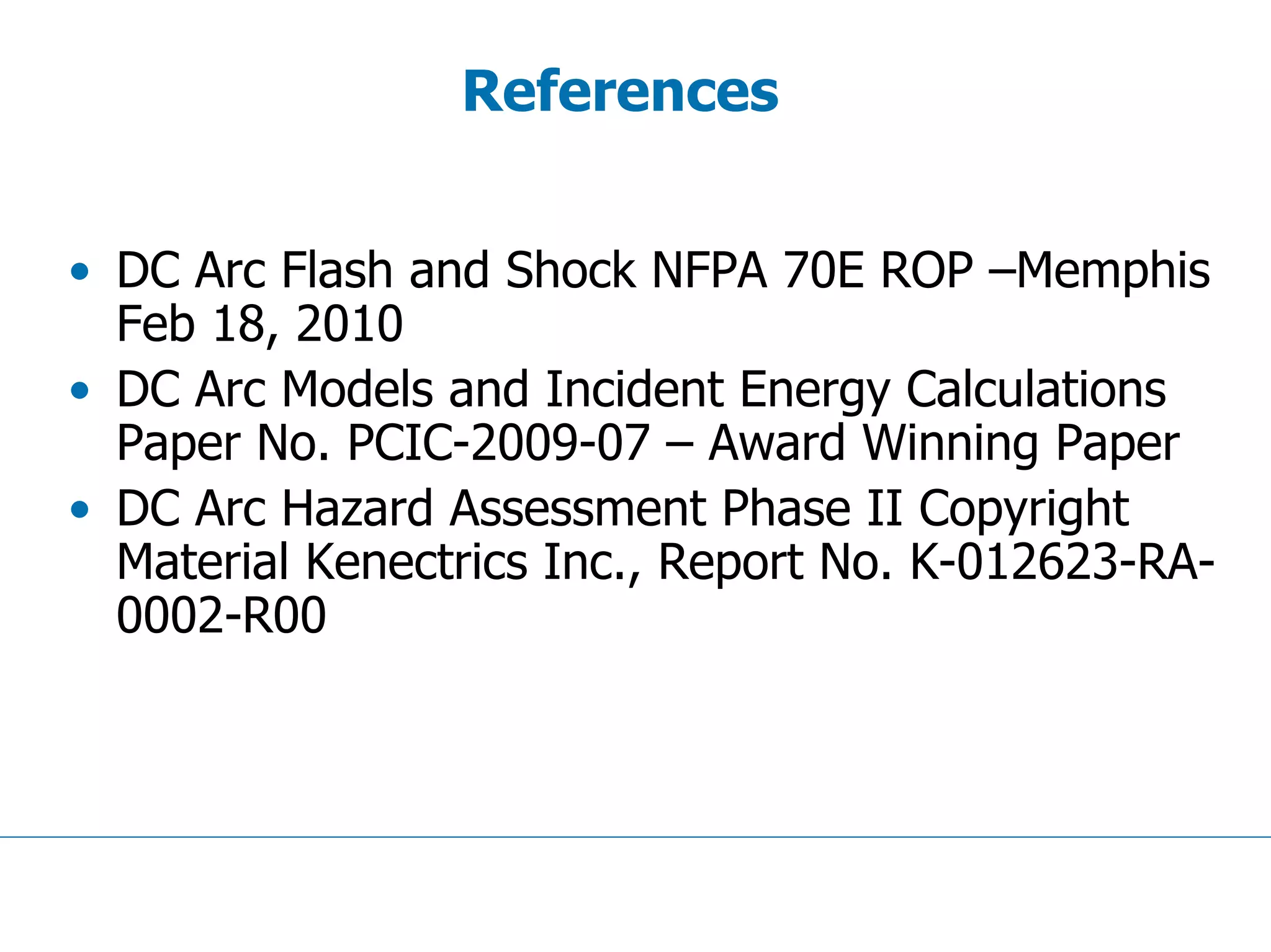 References
• DC Arc Flash and Shock NFPA 70E ROP –Memphis
Feb 18, 2010
• DC Arc Models and Incident Energy Calculations
Paper No. PCIC-2009-07 – Award Winning Paper
• DC Arc Hazard Assessment Phase II Copyright
Material Kenectrics Inc., Report No. K-012623-RA-
0002-R00
 