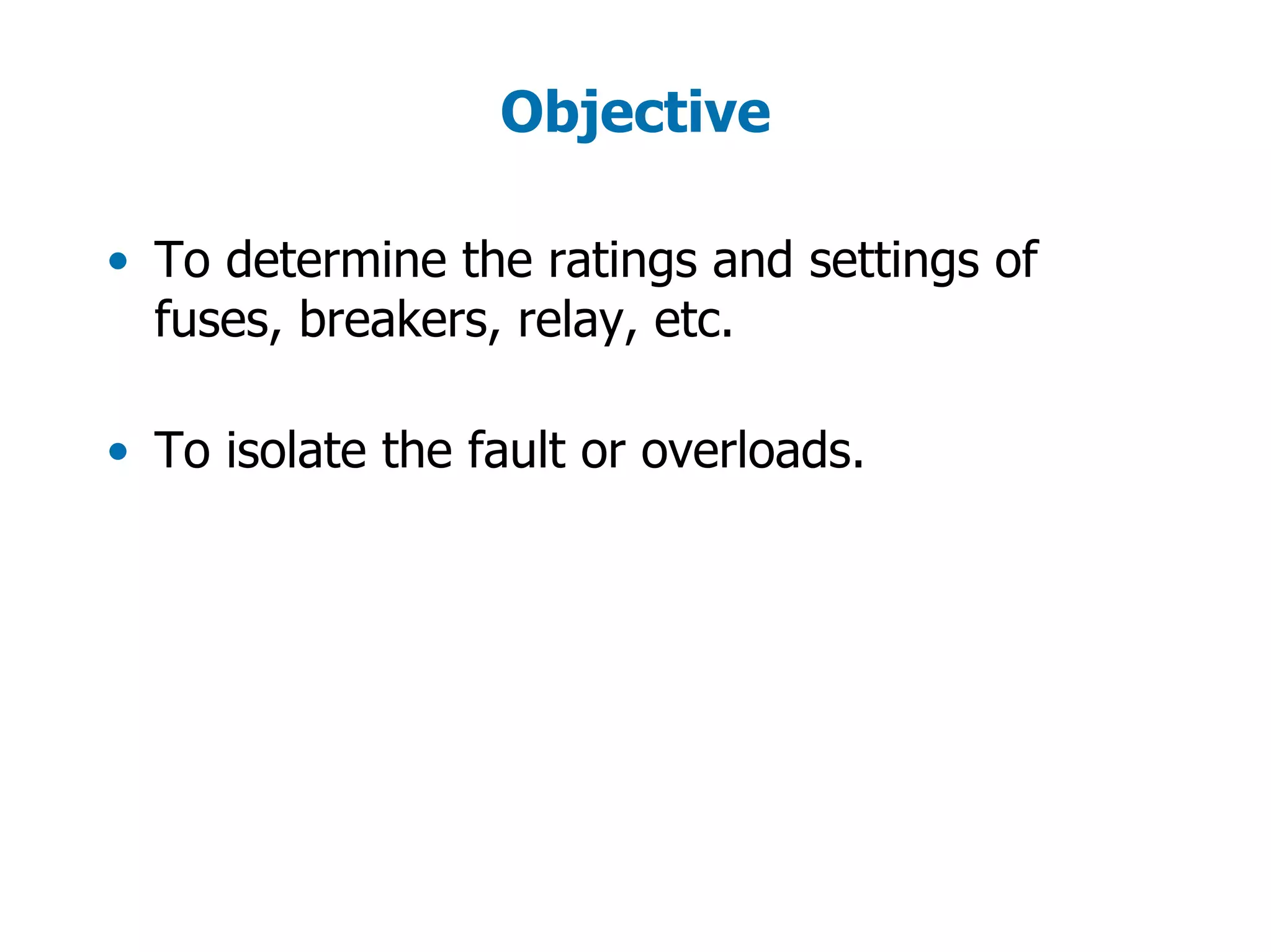 Objective
• To determine the ratings and settings of
fuses, breakers, relay, etc.
• To isolate the fault or overloads.
 