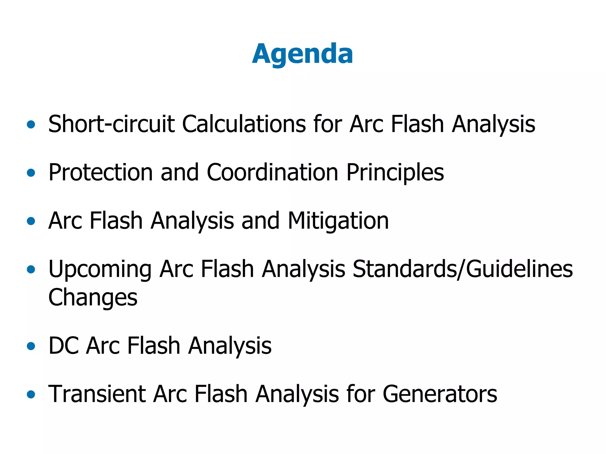 Agenda
• Short-circuit Calculations for Arc Flash Analysis
• Protection and Coordination Principles
• Arc Flash Analysis and Mitigation
• Upcoming Arc Flash Analysis Standards/Guidelines
Changes
• DC Arc Flash Analysis
• Transient Arc Flash Analysis for Generators
 
